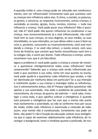 69
A questão então é: uma criança pode ser educada sem condiciona-
mento, sem ser influenciada? Certamente tudo que acontece com
as crianças tem influência sobre elas. O clima, a comida, as palavras,
os gestos, a conversa, as respostas inconscientes, outras crianças, a
sociedade, as escolas, igrejas, livros, revistas, cinemas — tudo isso
influencia a criança. Você pode parar essa influência? Não é possí-
vel, não é? Você pode não querer influenciar ou condicionar a sua
criança, mas inconscientemente já a está influenciando, não está?
Você tem as suas crenças, os seus dogmas, os seus medos, as suas
moralidades, as suas intenções, as suas ideias sobre o que é bom ou
ruim e, portanto, consciente ou inconscientemente, você está mol-
dando a criança. E se você não estiver, a escola estará, com seus
livros de histórias que contam que heróis maravilhosos você tem e
os colegas não, e assim por diante. Tudo influencia a criança, vamos
reconhecer isso, que é um fato óbvio.
Agora o problema é: você pode ajudar a criança a crescer de manei-
ra a questionar inteligentemente todas essas influências? Você
compreende? Sabendo que a criança está sendo influenciada por
tudo o que acontece à sua volta, tanto em casa quanto na escola,
você pode ajudá-la a questionar cada influência que recebe, e não
ser dominada por nenhuma delas em particular? Se a sua intenção
é realmente ajudar a sua criança a investigar todas as influências,
isso é extremamente árduo, não é? Porque significa questionar não
apenas a sua autoridade, mas todo o problema da autoridade, do
nacionalismo, da crença, da guerra, do exército — você sabe, inves-
tigar a coisa toda, o que significa cultivar a inteligência. E quando
está presente a inteligência que faz com que a mente não aceite
mais tacitamente a autoridade, ou não se conforme mais por causa
do medo, então cada influência é examinada e colocada de lado;
assim, essa mente não é condicionada. Certamente isso pode ser
feito, não pode? E não é função da educação cultivar essa inteligên-
cia que é capaz de examinar objetivamente cada influência, de in-
vestigar o background, tanto o imediato quanto o profundo, de ma-
 