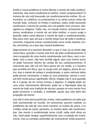7
Então o nosso problema é como libertar a mente de todo condicio-
namento, não como condicioná-la melhor. Vocês compreendem? A
maioria de nós está buscando um condicionamento melhor. Os co-
munistas, os católicos, os protestantes e as várias outras seitas do
mundo todo, inclusive os hindus e budistas, todos estão buscando
condicionar a mente de acordo com um padrão mais virtuoso, não-
egoísta ou religioso. Todos nós, no mundo inteiro, certamente ten-
tamos condicionar a mente de um jeito melhor, e nunca surge a
questão sobre como libertar a mente de todo o condicionamento.
Mas para mim, que até que a mente esteja livre de todo o condicio-
namento, enquanto estiver condicionada como cristã, budista, hin-
du, comunista, ou o que seja, haverá problemas.
Seguramente só é possível descobrir o que é real, ou se existe algo
como Deus, quando a mente está livre de todo condicionamento. A
mera ocupação de uma mente condicionada com Deus, com a ver-
dade, com o amor, não tem sentido algum, pois uma mente assim
só pode funcionar dentro do campo do seu condicionamento. O
comunista que não crê em Deus pensa de um modo, e o homem
que acredita em Deus, que se ocupa com um dogma, pensa de ou-
tro; mas a mente de ambos é condicionada, e assim nenhum deles
pode pensar livremente, e todos os seus protestos, teorias e cren-
ças têm muito pouco significado. Afinal, religião não é uma questão
de ir à igreja, de ter certas crenças e dogmas. A religião pode ser
uma coisa inteiramente diferente; pode ser a libertação total da
mente de toda essa tradição de séculos, porque só uma mente livre
pode encontrar a verdade, a realidade, aquilo que está além das
projeções da mente.
Isso não é uma teoria particular minha, como podemos ver pelo que
está acontecendo no mundo. Os comunistas querem resolver os
problemas da vida de uma certa maneira, os hindus de outra, e os
cristãos ainda de outra; portanto, as mentes deles são condiciona-
das. Sua mente é condicionada como cristã, saiba você disso ou
não. Você pode romper superficialmente com a tradição do cristia-
nismo, mas as camadas profundas do inconsciente estão preenchi-
 