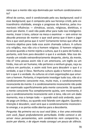 70
neira que a mente não seja dominada por nenhum condicionamen-
to?
Afinal de contas, você é condicionado pelo seu background; você é
esse background, que é composto pela sua herança cristã, pela ex-
traordinária vitalidade, energia e progresso da América, pelas inu-
meráveis influências — climáticas, sociais, religiosas, dietéticas, e
assim por diante. E você não pode olhar para tudo isso inteligente-
mente, trazer à tona, colocar na mesa e examinar — sem entrar no
absurdo processo de manter o que você pensa que é bom e jogar
fora o que você pensa que é ruim? Certamente temos que olhar de
maneira objetiva para toda essa assim chamada cultura. A cultura
cria religiões, mas não cria o homem religioso. O homem religioso
só existe quando a mente rejeita a cultura, que é o pano de fundo e,
portanto, está livre para descobrir o que é a verdade. Mas isso de-
manda um estado extraordinariamente desperto, alerta, da mente,
não é? Uma pessoa assim não é um americano, um inglês ou um
hindu, mas um ser humano; não pertence a nenhum grupo, raça ou
cultura em particular, e assim está livre para descobrir o que é a
verdade, o que é Deus. Nenhuma cultura ajuda o homem a desco-
brir o que é a verdade. As culturas só criam organizações que amar-
ram o homem. Portanto, é importante investigar tudo isso, não só o
condicionamento consciente mas, muito mais, o condicionamento
inconsciente da mente. E o condicionamento inconsciente não pode
ser examinado superficialmente pela mente consciente. Só quando
a mente consciente fica completamente quieta, sem movimento, é
que o condicionamento inconsciente vem à tona, não em um dado
momento, mas o tempo todo — quando você está andando, quan-
do pega um ônibus, ou quando está falando com alguém. Quando a
intenção é descobrir, você verá que o condicionamento inconscien-
te emerge, e as portas estão abertas para a descoberta.
Pergunta: Na primeira vez eu ouvi você falar, e tive uma entrevista
com você, fiquei profundamente perturbado. Então comecei a ob-
servar meus pensamentos, sem condená-los nem compará-los, e
assim por diante, e de algum modo consegui um pouco de silêncio.
 