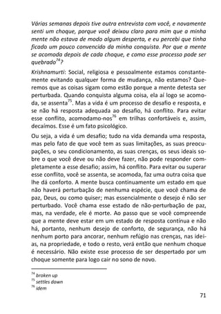 71
Várias semanas depois tive outra entrevista com você, e novamente
senti um choque, porque você deixou claro para mim que a minha
mente não estava de modo algum desperta, e eu percebi que tinha
ficado um pouco convencido da minha conquista. Por que a mente
se acomoda depois de cada choque, e como esse processo pode ser
quebrado74
?
Krishnamurti: Social, religiosa e pessoalmente estamos constante-
mente evitando qualquer forma de mudança, não estamos? Que-
remos que as coisas sigam como estão porque a mente detesta ser
perturbada. Quando conquista alguma coisa, ela aí logo se acomo-
da, se assenta75
. Mas a vida é um processo de desafio e resposta, e
se não há resposta adequada ao desafio, há conflito. Para evitar
esse conflito, acomodamo-nos76
em trilhas confortáveis e, assim,
decaímos. Esse é um fato psicológico.
Ou seja, a vida é um desafio; tudo na vida demanda uma resposta,
mas pelo fato de que você tem as suas limitações, as suas preocu-
pações, o seu condicionamento, as suas crenças, os seus ideais so-
bre o que você deve ou não deve fazer, não pode responder com-
pletamente a esse desafio; assim, há conflito. Para evitar ou superar
esse conflito, você se assenta, se acomoda, faz uma outra coisa que
lhe dá conforto. A mente busca continuamente um estado em que
não haverá perturbação de nenhuma espécie, que você chama de
paz, Deus, ou como quiser; mas essencialmente o desejo é não ser
perturbado. Você chama esse estado de não-perturbação de paz,
mas, na verdade, ele é morte. Ao passo que se você compreende
que a mente deve estar em um estado de resposta contínua e não
há, portanto, nenhum desejo de conforto, de segurança, não há
nenhum porto para ancorar, nenhum refúgio nas crenças, nas idei-
as, na propriedade, e todo o resto, verá então que nenhum choque
é necessário. Não existe esse processo de ser despertado por um
choque somente para logo cair no sono de novo.
74
broken up
75
settles down
76
idem
 