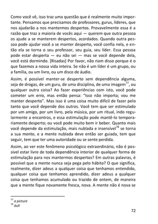 72
Como você vê, isso traz uma questão que é realmente muito impor-
tante. Pensamos que precisamos de professores, gurus, líderes, que
nos ajudarão a nos mantermos despertos. Provavelmente essa é a
razão que traz a maioria de vocês aqui — querem que outra pessoa
os ajude a se manterem despertos, acordados. Quando outra pes-
soa pode ajudar você a se manter desperto, você confia nela, e en-
tão ela se torna o seu professor, seu guia, seu líder. Essa pessoa
pode estar desperta — eu não sei — mas se você depende dela,
você está dormindo. [Risadas] Por favor, não riam disso porque é o
que fazemos a nossa vida inteira. Se não é um líder é um grupo, ou
a família, ou um livro, ou um disco de áudio.
Assim, é possível manter-se desperto sem dependência alguma,
seja de drogas, de um guru, de uma disciplina, de uma imagem77
, ou
qualquer outra coisa? Ao fazer experiências com isto, você pode
cometer um erro, mas então pensa: “Isso não importa; vou me
manter desperto”. Mas isso é uma coisa muito difícil de fazer pelo
tanto que você depende dos outros. Você tem que ser estimulado
por um amigo, por um livro, pela música, por um ritual, indo regu-
larmente a encontros, e essa estimulação pode mantê-lo tempora-
riamente desperto; ou você pode muito bem ir beber. Quanto mais
você depende da estimulação, mais nublada e insensível78
se torna
a sua mente, e a mente nublada deve então ser guiada, tem que
seguir, tem que ter uma autoridade ou se sente perdida.
Assim, ao ver este fenômeno psicológico extraordinário, não é pos-
sível estar livre de toda dependência interior de qualquer forma de
estimulação para nos mantermos despertos? Em outras palavras, é
possível que a mente nunca seja pega pelo hábito? O que significa,
realmente, dizer adeus a qualquer coisa que tenhamos entendido,
qualquer coisa que tenhamos aprendido, dizer adeus a qualquer
coisa que tenhamos acumulado ou trazido de ontem, de maneira
que a mente fique novamente fresca, nova. A mente não é nova se
77
a picture
78
dull
 