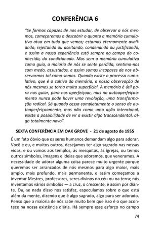74
CONFERÊNCIA 6
“Se formos capazes de nos estudar, de observar a nós mes-
mos, começaremos a descobrir o quanto a memória cumula-
tiva atua em tudo que vemos; estamos eternamente avali-
ando, rejeitando ou aceitando, condenando ou justificando,
e assim a nossa experiência está sempre no campo do co-
nhecido, do condicionado. Mas sem a memória cumulativa
como guia, a maioria de nós se sente perdida, sentimo-nos
com medo, assustados, e assim somos incapazes de nos ob-
servarmos tal como somos. Quando existe o processo cumu-
lativo, que é o cultivo da memória, a nossa observação de
nós mesmos se torna muito superficial. A memória é útil pa-
ra nos guiar, para nos aperfeiçoar, mas no autoaperfeiçoa-
mento nunca pode haver uma revolução, uma transforma-
ção radical. Só quando cessa completamente o senso de au-
toaperfeiçoamento, mas não como uma ação intencional,
existe a possibilidade de vir a existir algo transcendental, al-
go totalmente novo”.
SEXTA CONFERÊNCIA EM OAK GROVE - 21 de agosto de 1955
É um fato óbvio que os seres humanos demandam algo para adorar.
Você e eu, e muitos outros, desejamos ter algo sagrado nas nossas
vidas, e ou vamos aos templos, às mesquitas, às igrejas, ou temos
outros símbolos, imagens e ideias que adoramos, que veneramos. A
necessidade de adorar alguma coisa parece muito urgente porque
queremos ser arrancados de nós mesmos para algo maior, mais
amplo, mais profundo, mais permanente, e assim começamos a
inventar Mestres, professores, seres divinos no céu ou na terra; nós
inventamos vários símbolos — a cruz, o crescente, e assim por dian-
te. Ou, se nada disso nos satisfaz, especulamos sobre o que está
além da mente, dizendo que é algo sagrado, algo para ser adorado.
Penso que a maioria de nós sabe muito bem que isso é o que acon-
tece na nossa existência diária. Há sempre esse esforço no campo
 