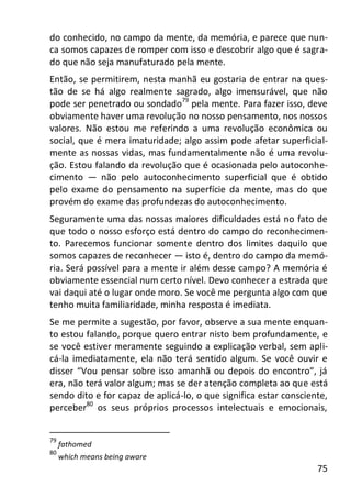 75
do conhecido, no campo da mente, da memória, e parece que nun-
ca somos capazes de romper com isso e descobrir algo que é sagra-
do que não seja manufaturado pela mente.
Então, se permitirem, nesta manhã eu gostaria de entrar na ques-
tão de se há algo realmente sagrado, algo imensurável, que não
pode ser penetrado ou sondado79
pela mente. Para fazer isso, deve
obviamente haver uma revolução no nosso pensamento, nos nossos
valores. Não estou me referindo a uma revolução econômica ou
social, que é mera imaturidade; algo assim pode afetar superficial-
mente as nossas vidas, mas fundamentalmente não é uma revolu-
ção. Estou falando da revolução que é ocasionada pelo autoconhe-
cimento — não pelo autoconhecimento superficial que é obtido
pelo exame do pensamento na superfície da mente, mas do que
provém do exame das profundezas do autoconhecimento.
Seguramente uma das nossas maiores dificuldades está no fato de
que todo o nosso esforço está dentro do campo do reconhecimen-
to. Parecemos funcionar somente dentro dos limites daquilo que
somos capazes de reconhecer — isto é, dentro do campo da memó-
ria. Será possível para a mente ir além desse campo? A memória é
obviamente essencial num certo nível. Devo conhecer a estrada que
vai daqui até o lugar onde moro. Se você me pergunta algo com que
tenho muita familiaridade, minha resposta é imediata.
Se me permite a sugestão, por favor, observe a sua mente enquan-
to estou falando, porque quero entrar nisto bem profundamente, e
se você estiver meramente seguindo a explicação verbal, sem apli-
cá-la imediatamente, ela não terá sentido algum. Se você ouvir e
disser “Vou pensar sobre isso amanhã ou depois do encontro”, já
era, não terá valor algum; mas se der atenção completa ao que está
sendo dito e for capaz de aplicá-lo, o que significa estar consciente,
perceber80
os seus próprios processos intelectuais e emocionais,
79
fathomed
80
which means being aware
 