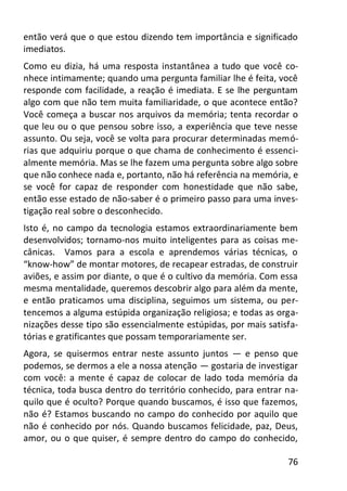 76
então verá que o que estou dizendo tem importância e significado
imediatos.
Como eu dizia, há uma resposta instantânea a tudo que você co-
nhece intimamente; quando uma pergunta familiar lhe é feita, você
responde com facilidade, a reação é imediata. E se lhe perguntam
algo com que não tem muita familiaridade, o que acontece então?
Você começa a buscar nos arquivos da memória; tenta recordar o
que leu ou o que pensou sobre isso, a experiência que teve nesse
assunto. Ou seja, você se volta para procurar determinadas memó-
rias que adquiriu porque o que chama de conhecimento é essenci-
almente memória. Mas se lhe fazem uma pergunta sobre algo sobre
que não conhece nada e, portanto, não há referência na memória, e
se você for capaz de responder com honestidade que não sabe,
então esse estado de não-saber é o primeiro passo para uma inves-
tigação real sobre o desconhecido.
Isto é, no campo da tecnologia estamos extraordinariamente bem
desenvolvidos; tornamo-nos muito inteligentes para as coisas me-
cânicas. Vamos para a escola e aprendemos várias técnicas, o
“know-how” de montar motores, de recapear estradas, de construir
aviões, e assim por diante, o que é o cultivo da memória. Com essa
mesma mentalidade, queremos descobrir algo para além da mente,
e então praticamos uma disciplina, seguimos um sistema, ou per-
tencemos a alguma estúpida organização religiosa; e todas as orga-
nizações desse tipo são essencialmente estúpidas, por mais satisfa-
tórias e gratificantes que possam temporariamente ser.
Agora, se quisermos entrar neste assunto juntos — e penso que
podemos, se dermos a ele a nossa atenção — gostaria de investigar
com você: a mente é capaz de colocar de lado toda memória da
técnica, toda busca dentro do território conhecido, para entrar na-
quilo que é oculto? Porque quando buscamos, é isso que fazemos,
não é? Estamos buscando no campo do conhecido por aquilo que
não é conhecido por nós. Quando buscamos felicidade, paz, Deus,
amor, ou o que quiser, é sempre dentro do campo do conhecido,
 