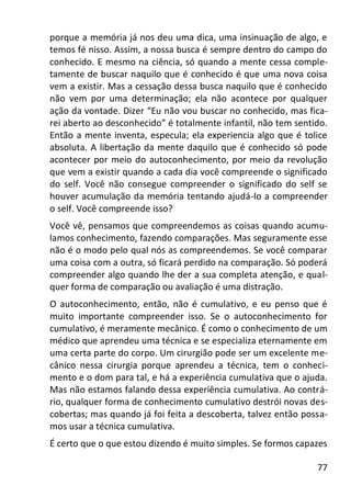 77
porque a memória já nos deu uma dica, uma insinuação de algo, e
temos fé nisso. Assim, a nossa busca é sempre dentro do campo do
conhecido. E mesmo na ciência, só quando a mente cessa comple-
tamente de buscar naquilo que é conhecido é que uma nova coisa
vem a existir. Mas a cessação dessa busca naquilo que é conhecido
não vem por uma determinação; ela não acontece por qualquer
ação da vontade. Dizer “Eu não vou buscar no conhecido, mas fica-
rei aberto ao desconhecido” é totalmente infantil, não tem sentido.
Então a mente inventa, especula; ela experiencia algo que é tolice
absoluta. A libertação da mente daquilo que é conhecido só pode
acontecer por meio do autoconhecimento, por meio da revolução
que vem a existir quando a cada dia você compreende o significado
do self. Você não consegue compreender o significado do self se
houver acumulação da memória tentando ajudá-lo a compreender
o self. Você compreende isso?
Você vê, pensamos que compreendemos as coisas quando acumu-
lamos conhecimento, fazendo comparações. Mas seguramente esse
não é o modo pelo qual nós as compreendemos. Se você comparar
uma coisa com a outra, só ficará perdido na comparação. Só poderá
compreender algo quando lhe der a sua completa atenção, e qual-
quer forma de comparação ou avaliação é uma distração.
O autoconhecimento, então, não é cumulativo, e eu penso que é
muito importante compreender isso. Se o autoconhecimento for
cumulativo, é meramente mecânico. É como o conhecimento de um
médico que aprendeu uma técnica e se especializa eternamente em
uma certa parte do corpo. Um cirurgião pode ser um excelente me-
cânico nessa cirurgia porque aprendeu a técnica, tem o conheci-
mento e o dom para tal, e há a experiência cumulativa que o ajuda.
Mas não estamos falando dessa experiência cumulativa. Ao contrá-
rio, qualquer forma de conhecimento cumulativo destrói novas des-
cobertas; mas quando já foi feita a descoberta, talvez então possa-
mos usar a técnica cumulativa.
É certo que o que estou dizendo é muito simples. Se formos capazes
 