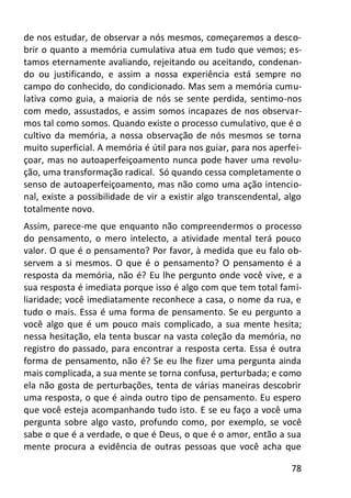 78
de nos estudar, de observar a nós mesmos, começaremos a desco-
brir o quanto a memória cumulativa atua em tudo que vemos; es-
tamos eternamente avaliando, rejeitando ou aceitando, condenan-
do ou justificando, e assim a nossa experiência está sempre no
campo do conhecido, do condicionado. Mas sem a memória cumu-
lativa como guia, a maioria de nós se sente perdida, sentimo-nos
com medo, assustados, e assim somos incapazes de nos observar-
mos tal como somos. Quando existe o processo cumulativo, que é o
cultivo da memória, a nossa observação de nós mesmos se torna
muito superficial. A memória é útil para nos guiar, para nos aperfei-
çoar, mas no autoaperfeiçoamento nunca pode haver uma revolu-
ção, uma transformação radical. Só quando cessa completamente o
senso de autoaperfeiçoamento, mas não como uma ação intencio-
nal, existe a possibilidade de vir a existir algo transcendental, algo
totalmente novo.
Assim, parece-me que enquanto não compreendermos o processo
do pensamento, o mero intelecto, a atividade mental terá pouco
valor. O que é o pensamento? Por favor, à medida que eu falo ob-
servem a si mesmos. O que é o pensamento? O pensamento é a
resposta da memória, não é? Eu lhe pergunto onde você vive, e a
sua resposta é imediata porque isso é algo com que tem total fami-
liaridade; você imediatamente reconhece a casa, o nome da rua, e
tudo o mais. Essa é uma forma de pensamento. Se eu pergunto a
você algo que é um pouco mais complicado, a sua mente hesita;
nessa hesitação, ela tenta buscar na vasta coleção da memória, no
registro do passado, para encontrar a resposta certa. Essa é outra
forma de pensamento, não é? Se eu lhe fizer uma pergunta ainda
mais complicada, a sua mente se torna confusa, perturbada; e como
ela não gosta de perturbações, tenta de várias maneiras descobrir
uma resposta, o que é ainda outro tipo de pensamento. Eu espero
que você esteja acompanhando tudo isto. E se eu faço a você uma
pergunta sobre algo vasto, profundo como, por exemplo, se você
sabe o que é a verdade, o que é Deus, o que é o amor, então a sua
mente procura a evidência de outras pessoas que você acha que
 