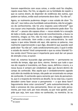 79
tiveram experiências com essas coisas, e então você faz citações,
repete essas falas. Por fim, se alguém cai na futilidade de repetir o
que os outros dizem, de depender de evidências dos outros, que
podem ser tolices, então você certamente deve dizer: “Eu não sei”.
Agora, se realmente pudermos chegar a esse estado de dizer “Eu
não sei”, isso indica uma humildade extraordinária; não há arrogân-
cia do conhecimento; não há uma resposta auto-referente81
que
visa causar uma impressão. Quando você realmente pode dizer “Eu
não sei” — poucos são capazes disso — nesse estado há a cessação
de todo o medo, porque todo senso de reconhecimento, a busca na
memória, chegou ao fim; não há mais uma indagação dentro do
campo do conhecido. Vem então a coisa extraordinária. Se você
seguiu o que estou falando até aqui, não apenas as palavras, mas
realmente experienciando o que digo, descobrirá que quando você
pode dizer “Eu não sei”, todo condicionamento pára. E qual é então
o estado da mente? Você compreende o que eu estou falando? Es-
tou sendo claro? Penso que é importante para você dar um pouco
de atenção a isso, se quiser.
Você vê, estamos buscando algo permanente — permanente no
sentido do tempo, algo que dure, eterno. Vemos que tudo o que
nos diz respeito é transitório, em fluxo, nasce, definha e morre, e a
nossa busca é sempre por estabelecer algo que durará dentro do
campo do conhecido. Mas aquilo que é verdadeiramente sagrado
está além da medida do tempo; não pode ser encontrado no campo
do conhecido. O conhecido opera somente por meio do pensamen-
to, que é a resposta da memória ao desafio. Se eu vejo isso, e quero
descobrir como fazer cessar o pensamento — o que devo fazer?
Seguramente devo estar consciente82
, pelo autoconhecimento, de
todo o processo do meu pensamento. Devo ver que todo pensa-
mento, por mais sutil, por mais elevado, ou por mais ignóbil, estú-
pido que seja, tem suas raízes no conhecido, na memória. Se eu
81
self-assertive answer
82
be aware
 