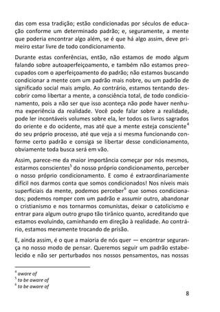 8
das com essa tradição; estão condicionadas por séculos de educa-
ção conforme um determinado padrão; e, seguramente, a mente
que poderia encontrar algo além, se é que há algo assim, deve pri-
meiro estar livre de todo condicionamento.
Durante estas conferências, então, não estamos de modo algum
falando sobre autoaperfeiçoamento, e também não estamos preo-
cupados com o aperfeiçoamento do padrão; não estamos buscando
condicionar a mente com um padrão mais nobre, ou um padrão de
significado social mais amplo. Ao contrário, estamos tentando des-
cobrir como libertar a mente, a consciência total, de todo condicio-
namento, pois a não ser que isso aconteça não pode haver nenhu-
ma experiência da realidade. Você pode falar sobre a realidade,
pode ler incontáveis volumes sobre ela, ler todos os livros sagrados
do oriente e do ocidente, mas até que a mente esteja consciente4
do seu próprio processo, até que veja a si mesma funcionando con-
forme certo padrão e consiga se libertar desse condicionamento,
obviamente toda busca será em vão.
Assim, parece-me da maior importância começar por nós mesmos,
estarmos conscientes5
do nosso próprio condicionamento, perceber
o nosso próprio condicionamento. E como é extraordinariamente
difícil nos darmos conta que somos condicionados! Nos níveis mais
superficiais da mente, podemos perceber6
que somos condiciona-
dos; podemos romper com um padrão e assumir outro, abandonar
o cristianismo e nos tornarmos comunistas, deixar o catolicismo e
entrar para algum outro grupo tão tirânico quanto, acreditando que
estamos evoluindo, caminhando em direção à realidade. Ao contrá-
rio, estamos meramente trocando de prisão.
E, ainda assim, é o que a maioria de nós quer — encontrar seguran-
ça no nosso modo de pensar. Queremos seguir um padrão estabe-
lecido e não ser perturbados nos nossos pensamentos, nas nossas
4
aware of
5
to be aware of
6
to be aware of
 