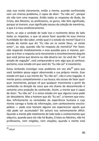 80
vejo isso muito claramente, então a mente, quando confrontada
com um imenso problema, é capaz de dizer: “Eu não sei”, porque
ela não tem uma resposta. Então todas as respostas do Buda, do
Cristo, dos Mestres, os professores, os gurus, não têm significado,
porque se tiverem, esse significado nasceu da coleção de memórias,
o que é o meu condicionamento.
Assim, se vejo a verdade de tudo isso e realmente deixo de lado
todas as respostas, o que só posso fazer quando há essa imensa
humildade do não-saber, então qual é o estado da mente? Qual é o
estado da mente que diz “Eu não sei se existe Deus, se existe
amor”, ou seja, quando não há resposta da memória? Por favor,
não responda imediatamente a essa questão para si mesmo, por-
que se o fizer a resposta será meramente o reconhecimento daquilo
que você pensa que deveria ou não deveria ser. Se você diz: “É um
estado de negação”, está comparando-o com algo que já conhece;
portanto, esse estado em que você diz “Eu não sei” é inexistente.
Estou tentando investigar esse problema em voz alta83
para que
você também possa seguir observando a sua própria mente. Esse
estado em que a sua mente diz “Eu não sei”, não é uma negação. A
mente parou completamente a sua busca; ela cessou de fazer qual-
quer movimento, porque vê que qualquer movimento a partir do
conhecido na direção da coisa que ela chama de desconhecido é
somente uma projeção do conhecido. Assim, a mente que é capaz
de dizer: “Eu não sei” é o único estado em que alguma coisa pode
ser descoberta. Mas o homem que diz “Eu sei”, o homem que estu-
dou infinitamente as variedades da experiência humana e cuja
mente carrega o fardo da informação, com conhecimento enciclo-
pédico — pode esse homem alguma vez experienciar aquilo que
não pode ser acumulado? Ele achará isso extremamente difícil.
Quando a mente põe totalmente de lado todo o conhecimento que
adquiriu, quando para ela não há Budas, Cristos ou Mestres, não há
professores, nem religiões, nem citações; quando a mente está
83
aloud
 