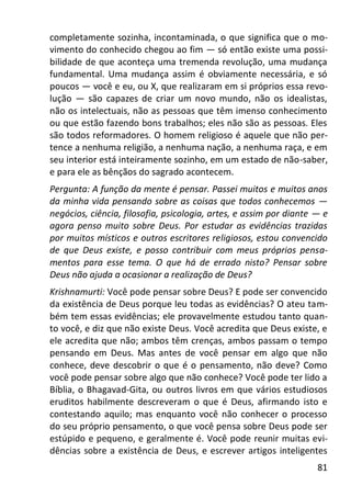 81
completamente sozinha, incontaminada, o que significa que o mo-
vimento do conhecido chegou ao fim — só então existe uma possi-
bilidade de que aconteça uma tremenda revolução, uma mudança
fundamental. Uma mudança assim é obviamente necessária, e só
poucos — você e eu, ou X, que realizaram em si próprios essa revo-
lução — são capazes de criar um novo mundo, não os idealistas,
não os intelectuais, não as pessoas que têm imenso conhecimento
ou que estão fazendo bons trabalhos; eles não são as pessoas. Eles
são todos reformadores. O homem religioso é aquele que não per-
tence a nenhuma religião, a nenhuma nação, a nenhuma raça, e em
seu interior está inteiramente sozinho, em um estado de não-saber,
e para ele as bênçãos do sagrado acontecem.
Pergunta: A função da mente é pensar. Passei muitos e muitos anos
da minha vida pensando sobre as coisas que todos conhecemos —
negócios, ciência, filosofia, psicologia, artes, e assim por diante — e
agora penso muito sobre Deus. Por estudar as evidências trazidas
por muitos místicos e outros escritores religiosos, estou convencido
de que Deus existe, e posso contribuir com meus próprios pensa-
mentos para esse tema. O que há de errado nisto? Pensar sobre
Deus não ajuda a ocasionar a realização de Deus?
Krishnamurti: Você pode pensar sobre Deus? E pode ser convencido
da existência de Deus porque leu todas as evidências? O ateu tam-
bém tem essas evidências; ele provavelmente estudou tanto quan-
to você, e diz que não existe Deus. Você acredita que Deus existe, e
ele acredita que não; ambos têm crenças, ambos passam o tempo
pensando em Deus. Mas antes de você pensar em algo que não
conhece, deve descobrir o que é o pensamento, não deve? Como
você pode pensar sobre algo que não conhece? Você pode ter lido a
Bíblia, o Bhagavad-Gita, ou outros livros em que vários estudiosos
eruditos habilmente descreveram o que é Deus, afirmando isto e
contestando aquilo; mas enquanto você não conhecer o processo
do seu próprio pensamento, o que você pensa sobre Deus pode ser
estúpido e pequeno, e geralmente é. Você pode reunir muitas evi-
dências sobre a existência de Deus, e escrever artigos inteligentes
 