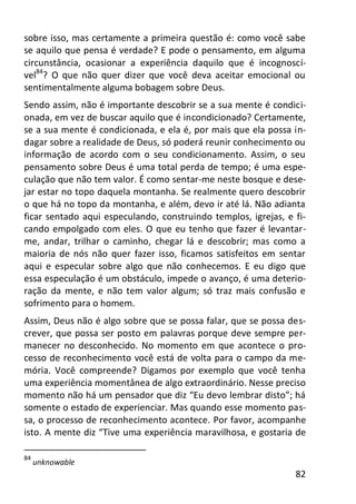 82
sobre isso, mas certamente a primeira questão é: como você sabe
se aquilo que pensa é verdade? E pode o pensamento, em alguma
circunstância, ocasionar a experiência daquilo que é incognoscí-
vel84
? O que não quer dizer que você deva aceitar emocional ou
sentimentalmente alguma bobagem sobre Deus.
Sendo assim, não é importante descobrir se a sua mente é condici-
onada, em vez de buscar aquilo que é incondicionado? Certamente,
se a sua mente é condicionada, e ela é, por mais que ela possa in-
dagar sobre a realidade de Deus, só poderá reunir conhecimento ou
informação de acordo com o seu condicionamento. Assim, o seu
pensamento sobre Deus é uma total perda de tempo; é uma espe-
culação que não tem valor. É como sentar-me neste bosque e dese-
jar estar no topo daquela montanha. Se realmente quero descobrir
o que há no topo da montanha, e além, devo ir até lá. Não adianta
ficar sentado aqui especulando, construindo templos, igrejas, e fi-
cando empolgado com eles. O que eu tenho que fazer é levantar-
me, andar, trilhar o caminho, chegar lá e descobrir; mas como a
maioria de nós não quer fazer isso, ficamos satisfeitos em sentar
aqui e especular sobre algo que não conhecemos. E eu digo que
essa especulação é um obstáculo, impede o avanço, é uma deterio-
ração da mente, e não tem valor algum; só traz mais confusão e
sofrimento para o homem.
Assim, Deus não é algo sobre que se possa falar, que se possa des-
crever, que possa ser posto em palavras porque deve sempre per-
manecer no desconhecido. No momento em que acontece o pro-
cesso de reconhecimento você está de volta para o campo da me-
mória. Você compreende? Digamos por exemplo que você tenha
uma experiência momentânea de algo extraordinário. Nesse preciso
momento não há um pensador que diz “Eu devo lembrar disto”; há
somente o estado de experienciar. Mas quando esse momento pas-
sa, o processo de reconhecimento acontece. Por favor, acompanhe
isto. A mente diz “Tive uma experiência maravilhosa, e gostaria de
84
unknowable
 