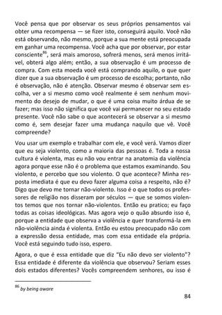 84
Você pensa que por observar os seus próprios pensamentos vai
obter uma recompensa — se fizer isto, conseguirá aquilo. Você não
está observando, não mesmo, porque a sua mente está preocupada
em ganhar uma recompensa. Você acha que por observar, por estar
consciente86
, será mais amoroso, sofrerá menos, será menos irritá-
vel, obterá algo além; então, a sua observação é um processo de
compra. Com esta moeda você está comprando aquilo, o que quer
dizer que a sua observação é um processo de escolha; portanto, não
é observação, não é atenção. Observar mesmo é observar sem es-
colha, ver a si mesmo como você realmente é sem nenhum movi-
mento do desejo de mudar, o que é uma coisa muito árdua de se
fazer; mas isso não significa que você vai permanecer no seu estado
presente. Você não sabe o que acontecerá se observar a si mesmo
como é, sem desejar fazer uma mudança naquilo que vê. Você
compreende?
Vou usar um exemplo e trabalhar com ele, e você verá. Vamos dizer
que eu seja violento, como a maioria das pessoas é. Toda a nossa
cultura é violenta, mas eu não vou entrar na anatomia da violência
agora porque esse não é o problema que estamos examinando. Sou
violento, e percebo que sou violento. O que acontece? Minha res-
posta imediata é que eu devo fazer alguma coisa a respeito, não é?
Digo que devo me tornar não-violento. Isso é o que todos os profes-
sores de religião nos disseram por séculos — que se somos violen-
tos temos que nos tornar não-violentos. Então eu pratico; eu faço
todas as coisas ideológicas. Mas agora vejo o quão absurdo isso é,
porque a entidade que observa a violência e quer transformá-la em
não-violência ainda é violenta. Então eu estou preocupado não com
a expressão dessa entidade, mas com essa entidade ela própria.
Você está seguindo tudo isso, espero.
Agora, o que é essa entidade que diz “Eu não devo ser violento”?
Essa entidade é diferente da violência que observou? Seriam esses
dois estados diferentes? Vocês compreendem senhores, ou isso é
86
by being aware
 