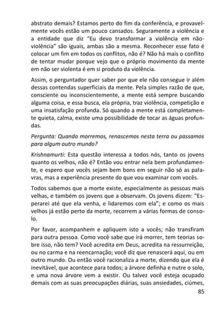 85
abstrato demais? Estamos perto do fim da conferência, e provavel-
mente vocês estão um pouco cansados. Seguramente a violência e
a entidade que diz “Eu devo transformar a violência em não-
violência” são iguais, ambas são a mesma. Reconhecer esse fato é
colocar um fim em todos os conflitos, não é? Não há mais o conflito
de tentar mudar porque vejo que o próprio movimento da mente
em não ser violenta é em si produto da violência.
Assim, o perguntador quer saber por que ele não consegue ir além
dessas contendas superficiais da mente. Pela simples razão de que,
consciente ou inconscientemente, a mente está sempre buscando
alguma coisa, e essa busca, ela própria, traz violência, competição e
uma insatisfação profunda. Só quando a mente está completamen-
te quieta, calma, existe uma possibilidade de tocar as águas profun-
das.
Pergunta: Quando morremos, renascemos nesta terra ou passamos
para algum outro mundo?
Krishnamurti: Esta questão interessa a todos nós, tanto os jovens
quanto os velhos, não é? Então vou entrar nela bem profundamen-
te, e espero que vocês sejam bem bons em seguir não só as pala-
vras, mas a experiência presente do que vou examinar com vocês.
Todos sabemos que a morte existe, especialmente as pessoas mais
velhas, e também os jovens que a observam. Os jovens dizem: “Es-
perarei até que ela venha, e lidaremos com ela”; e como os mais
velhos já estão perto da morte, recorrem a várias formas de conso-
lo.
Por favor, acompanhem e apliquem isto a vocês; não transfiram
para outra pessoa. Como você sabe que irá morrer, tem teorias so-
bre isso, não tem? Você acredita em Deus, acredita na ressurreição,
ou no carma e na reencarnação; você diz que renascerá aqui, ou em
outro mundo. Ou então você racionaliza a morte, dizendo que ela é
inevitável, que acontece para todos; a árvore definha e nutre o solo,
e uma nova árvore vem a existir. Ou talvez você esteja ocupado
demais com as suas preocupações diárias, suas ansiedades, ciúmes,
 