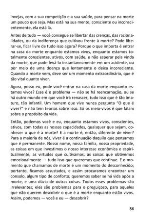 86
invejas, com a sua competição e a sua saúde, para pensar na morte
um pouco que seja. Mas está na sua mente; consciente ou inconsci-
entemente, ela está lá.
Antes de tudo — você consegue se libertar das crenças, das raciona-
lidades, ou da indiferença que cultivou frente à morte? Pode libe-
rar-se, ficar livre de tudo isso agora? Porque o que importa é entrar
na casa da morte enquanto estamos vivos, enquanto estamos to-
talmente conscientes, ativos, com saúde, e não esperar pela vinda
da morte, que pode levá-lo instantaneamente em um acidente, ou
por meio de uma doença que lentamente o deixa inconsciente.
Quando a morte vem, deve ser um momento extraordinário, que é
tão vital quanto viver.
Agora, posso eu, pode você entrar na casa da morte enquanto es-
tamos vivos? Esse é o problema — não se há reencarnação, ou se
há outro mundo em que você irá renascer, tudo isso que é tão ima-
turo, tão infantil. Um homem que vive nunca pergunta “O que é
viver?” e não tem teorias sobre isso. Só os meio-vivos é que falam
sobre o propósito da vida.
Então, podemos você e eu, enquanto estamos vivos, conscientes,
ativos, com todas as nossas capacidades, quaisquer que sejam, co-
nhecer o que é a morte? E a morte é, então, diferente de viver?
Para a maioria de nós, viver é a continuação daquilo que pensamos
que é permanente. Nosso nome, nossa família, nossa propriedade,
as coisas em que investimos o nosso interesse econômica e espiri-
tualmente, as virtudes que cultivamos, as coisas que obtivemos
emocionalmente — tudo isso que queremos que continue. E o mo-
mento que chamamos de morte é um momento do desconhecido;
portanto, ficamos assustados, e assim procuramos encontrar um
consolo, algum tipo de conforto; queremos saber se há vida após a
morte, e uma dúzia de outras coisas. Todos esses problemas são
irrelevantes; eles são problemas para o preguiçoso, para aqueles
que não querem descobrir o que é a morte enquanto estão vivos.
Assim, podemos — você e eu — descobrir?
 
