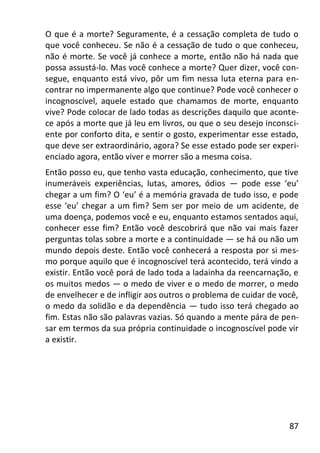 87
O que é a morte? Seguramente, é a cessação completa de tudo o
que você conheceu. Se não é a cessação de tudo o que conheceu,
não é morte. Se você já conhece a morte, então não há nada que
possa assustá-lo. Mas você conhece a morte? Quer dizer, você con-
segue, enquanto está vivo, pôr um fim nessa luta eterna para en-
contrar no impermanente algo que continue? Pode você conhecer o
incognoscível, aquele estado que chamamos de morte, enquanto
vive? Pode colocar de lado todas as descrições daquilo que aconte-
ce após a morte que já leu em livros, ou que o seu desejo inconsci-
ente por conforto dita, e sentir o gosto, experimentar esse estado,
que deve ser extraordinário, agora? Se esse estado pode ser experi-
enciado agora, então viver e morrer são a mesma coisa.
Então posso eu, que tenho vasta educação, conhecimento, que tive
inumeráveis experiências, lutas, amores, ódios — pode esse ‘eu’
chegar a um fim? O ‘eu’ é a memória gravada de tudo isso, e pode
esse ‘eu’ chegar a um fim? Sem ser por meio de um acidente, de
uma doença, podemos você e eu, enquanto estamos sentados aqui,
conhecer esse fim? Então você descobrirá que não vai mais fazer
perguntas tolas sobre a morte e a continuidade — se há ou não um
mundo depois deste. Então você conhecerá a resposta por si mes-
mo porque aquilo que é incognoscível terá acontecido, terá vindo a
existir. Então você porá de lado toda a ladainha da reencarnação, e
os muitos medos — o medo de viver e o medo de morrer, o medo
de envelhecer e de infligir aos outros o problema de cuidar de você,
o medo da solidão e da dependência — tudo isso terá chegado ao
fim. Estas não são palavras vazias. Só quando a mente pára de pen-
sar em termos da sua própria continuidade o incognoscível pode vir
a existir.
 