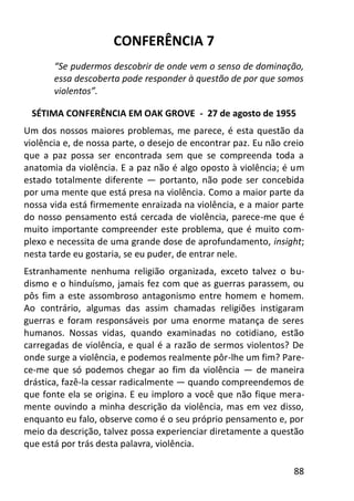 88
CONFERÊNCIA 7
“Se pudermos descobrir de onde vem o senso de dominação,
essa descoberta pode responder à questão de por que somos
violentos”.
SÉTIMA CONFERÊNCIA EM OAK GROVE - 27 de agosto de 1955
Um dos nossos maiores problemas, me parece, é esta questão da
violência e, de nossa parte, o desejo de encontrar paz. Eu não creio
que a paz possa ser encontrada sem que se compreenda toda a
anatomia da violência. E a paz não é algo oposto à violência; é um
estado totalmente diferente — portanto, não pode ser concebida
por uma mente que está presa na violência. Como a maior parte da
nossa vida está firmemente enraizada na violência, e a maior parte
do nosso pensamento está cercada de violência, parece-me que é
muito importante compreender este problema, que é muito com-
plexo e necessita de uma grande dose de aprofundamento, insight;
nesta tarde eu gostaria, se eu puder, de entrar nele.
Estranhamente nenhuma religião organizada, exceto talvez o bu-
dismo e o hinduísmo, jamais fez com que as guerras parassem, ou
pôs fim a este assombroso antagonismo entre homem e homem.
Ao contrário, algumas das assim chamadas religiões instigaram
guerras e foram responsáveis por uma enorme matança de seres
humanos. Nossas vidas, quando examinadas no cotidiano, estão
carregadas de violência, e qual é a razão de sermos violentos? De
onde surge a violência, e podemos realmente pôr-lhe um fim? Pare-
ce-me que só podemos chegar ao fim da violência — de maneira
drástica, fazê-la cessar radicalmente — quando compreendemos de
que fonte ela se origina. E eu imploro a você que não fique mera-
mente ouvindo a minha descrição da violência, mas em vez disso,
enquanto eu falo, observe como é o seu próprio pensamento e, por
meio da descrição, talvez possa experienciar diretamente a questão
que está por trás desta palavra, violência.
 