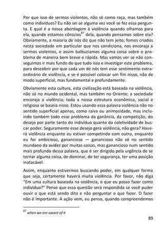 89
Por que isso de sermos violentos, não só como raça, mas também
como indivíduos? Eu não sei se alguma vez você se fez essa pergun-
ta. E qual é a nossa abordagem à violência quando olhamos para
ela, quando estamos cônscios87
dela, quando pensamos sobre ela?
Obviamente, a maioria de nós diz que não tem jeito; fomos criados
nesta sociedade em particular que nos condiciona, nos encoraja a
sermos violentos, e assim balbuciamos alguma coisa sobre o pro-
blema de maneira bem breve e rápida. Mas vamos ver se não con-
seguimos ir mais fundo do que tudo isso e investigar este problema,
para descobrir por que cada um de nós tem esse sentimento extra-
ordinário de violência, e se é possível colocar um fim nisso, não de
modo superficial, mas fundamental e profundamente.
Obviamente esta cultura, esta civilização está baseada na violência,
não só no mundo ocidental, mas também no Oriente; a sociedade
encoraja a violência; toda a nossa estrutura econômica, social e
religiosa se baseia nisso. Estou usando essa palavra violência não no
sentido superficial apenas, como raiva ou animosidade, mas inclu-
indo também todo esse problema da ganância, da competição, do
desejo por parte tanto do indivíduo quanto da coletividade de bus-
car poder. Seguramente esse desejo gera violência, não gera? Have-
rá violência enquanto eu estiver competindo com outro, enquanto
eu for ambicioso, ganancioso — ganancioso não só no sentido
mundano da avidez por muitas coisas, mas ganancioso num sentido
mais profundo dessa palavra, que é ser dirigido pela urgência de se
tornar alguma coisa, de dominar, de ter segurança, ter uma posição
inatacável.
Assim, enquanto estivermos buscando poder, em qualquer forma
que seja, certamente haverá muita violência. Por favor, não diga
“Em uma cultura baseada na violência, o que eu posso fazer como
indivíduo?” Penso que essa questão será respondida se você puder
ouvir o que está sendo dito e não perguntar o que fazer. O fazer
não é importante. A ação vem, eu penso, quando compreendemos
87
when we are aware of it
 
