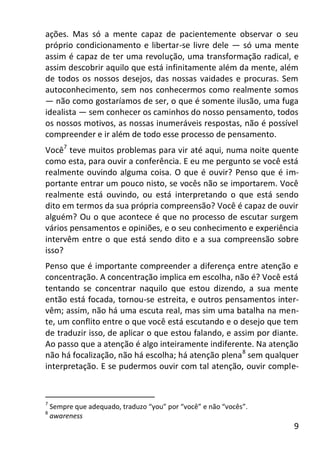 9
ações. Mas só a mente capaz de pacientemente observar o seu
próprio condicionamento e libertar-se livre dele — só uma mente
assim é capaz de ter uma revolução, uma transformação radical, e
assim descobrir aquilo que está infinitamente além da mente, além
de todos os nossos desejos, das nossas vaidades e procuras. Sem
autoconhecimento, sem nos conhecermos como realmente somos
— não como gostaríamos de ser, o que é somente ilusão, uma fuga
idealista — sem conhecer os caminhos do nosso pensamento, todos
os nossos motivos, as nossas inumeráveis respostas, não é possível
compreender e ir além de todo esse processo de pensamento.
Você7
teve muitos problemas para vir até aqui, numa noite quente
como esta, para ouvir a conferência. E eu me pergunto se você está
realmente ouvindo alguma coisa. O que é ouvir? Penso que é im-
portante entrar um pouco nisto, se vocês não se importarem. Você
realmente está ouvindo, ou está interpretando o que está sendo
dito em termos da sua própria compreensão? Você é capaz de ouvir
alguém? Ou o que acontece é que no processo de escutar surgem
vários pensamentos e opiniões, e o seu conhecimento e experiência
intervêm entre o que está sendo dito e a sua compreensão sobre
isso?
Penso que é importante compreender a diferença entre atenção e
concentração. A concentração implica em escolha, não é? Você está
tentando se concentrar naquilo que estou dizendo, a sua mente
então está focada, tornou-se estreita, e outros pensamentos inter-
vêm; assim, não há uma escuta real, mas sim uma batalha na men-
te, um conflito entre o que você está escutando e o desejo que tem
de traduzir isso, de aplicar o que estou falando, e assim por diante.
Ao passo que a atenção é algo inteiramente indiferente. Na atenção
não há focalização, não há escolha; há atenção plena8
sem qualquer
interpretação. E se pudermos ouvir com tal atenção, ouvir comple-
7
Sempre que adequado, traduzo “you” por “você” e não “vocês”.
8
awareness
 