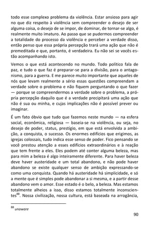 90
todo esse complexo problema da violência. Estar ansioso para agir
no que diz respeito à violência sem compreender o desejo de ser
alguma coisa, o desejo de se impor, de dominar, de tornar-se algo, é
realmente muito imaturo. Ao passo que se pudermos compreender
a totalidade do processo da violência e perceber a verdade disso,
então penso que essa própria percepção trará uma ação que não é
premeditada e que, portanto, é verdadeira. Eu não sei se vocês es-
tão acompanhando isto.
Vemos o que está acontecendo no mundo. Todo político fala de
paz, e tudo o que faz é preparar-se para a divisão, para o antago-
nismo, para a guerra. E me parece muito importante que aqueles de
nós que levam realmente a sério essas questões compreendam a
verdade sobre o problema e não fiquem perguntando o que fazer
— porque se compreendermos a verdade sobre o problema, a pró-
pria percepção daquilo que é a verdade precipitará uma ação que
não é sua ou minha, e cujas implicações não é possível prever ou
imaginar.
É um fato óbvio que tudo que fazemos neste mundo — na esfera
social, econômica, religiosa — baseia-se na violência, ou seja, no
desejo de poder, status, prestígio, em que está envolvida a ambi-
ção, a conquista, o sucesso. Os enormes edifícios que erigimos, as
igrejas colossais, tudo indica esse senso de poder. Fico pensando se
você prestou atenção a esses edifícios extraordinários e à reação
que tem frente a eles. Eles podem até conter alguma beleza, mas
para mim a beleza é algo inteiramente diferente. Para haver beleza
deve haver austeridade e um total abandono, e não pode haver
abandono se existe qualquer senso de ambição expressando-se
como uma conquista. Quando há austeridade há simplicidade, e só
a mente que é simples pode abandonar a si mesma, e a partir desse
abandono vem o amor. Esse estado é o belo, a beleza. Mas estamos
totalmente alheios a isso, disso estamos totalmente inconscien-
tes88
. Nossa civilização, nossa cultura, está baseada na arrogância,
88
unaware
 