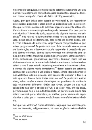 91
no senso de conquista, e em sociedade estamos esganando uns aos
outros, violentamente competindo para conquistar, adquirir, domi-
nar, tornar-se alguém. Esses são fatos psicológicos óbvios.
Agora, por que existe esse estado de violência? E, ao reconhecer
esse estado, podemos ir além dele? Se pudermos fazê-lo, creio en-
tão que seremos capazes de adentrar algo inteiramente diferente.
Vamos tomar como exemplo o desejo de dominar. Por que quere-
mos dominar? Antes de tudo, estamos de alguma maneira consci-
entes89
, nos nossos relacionamentos e nas nossas atitudes frente à
vida, desse senso de dominação, esse senso de querer poder, sta-
tus? Se estamos, de onde isso surge? Vocês compreendem o que
estou perguntando? Se pudermos descobrir de onde vem o senso
de dominação, essa descoberta pode responder à questão de por
que somos violentos. Somos todos violentos no sentido de que to-
dos, de diferentes maneiras, queremos ser alguém; somos competi-
tivos, ambiciosos, gananciosos; queremos dominar. Esses são os
sintomas exteriores de um estado interior, e estamos tentando des-
cobrir o que é esse estado interior que nos leva a fazer essas coisas.
E somos de algum modo conscientes90
desse estado ou estamos
apenas nos ajustando a um padrão moral, sendo ideologicamente
não-violentos, não-ambiciosos, sem realmente abordar a fonte, a
raiz, que nos leva a fazer todas essas coisas? Se pudermos entrar
nisto, talvez então a nossa abordagem ao problema da violência
seja totalmente diferente. Então, por favor, ouçam ao que está
sendo dito não com a atitude de “Oh, é só isso?” mas, em vez disso,
permitam que haja uma autodescoberta. Se por meio da minha fala
sobre isso você puder descobrir, ou melhor, puder realmente expe-
rienciar a coisa por si mesmo, então haverá um efeito extraordiná-
rio.
Por que sou violento? Quero descobrir. Vejo que sou violento por-
que socialmente, religiosamente, há essa urgência extraordinária
89
are we at all aware
90
are we aware
 