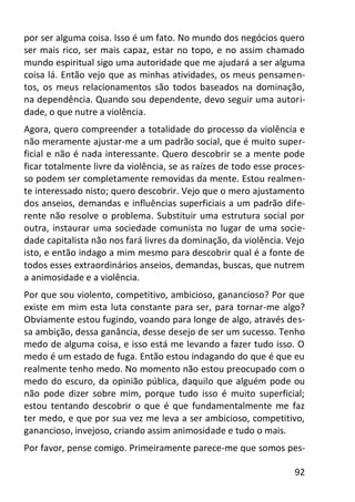 92
por ser alguma coisa. Isso é um fato. No mundo dos negócios quero
ser mais rico, ser mais capaz, estar no topo, e no assim chamado
mundo espiritual sigo uma autoridade que me ajudará a ser alguma
coisa lá. Então vejo que as minhas atividades, os meus pensamen-
tos, os meus relacionamentos são todos baseados na dominação,
na dependência. Quando sou dependente, devo seguir uma autori-
dade, o que nutre a violência.
Agora, quero compreender a totalidade do processo da violência e
não meramente ajustar-me a um padrão social, que é muito super-
ficial e não é nada interessante. Quero descobrir se a mente pode
ficar totalmente livre da violência, se as raízes de todo esse proces-
so podem ser completamente removidas da mente. Estou realmen-
te interessado nisto; quero descobrir. Vejo que o mero ajustamento
dos anseios, demandas e influências superficiais a um padrão dife-
rente não resolve o problema. Substituir uma estrutura social por
outra, instaurar uma sociedade comunista no lugar de uma socie-
dade capitalista não nos fará livres da dominação, da violência. Vejo
isto, e então indago a mim mesmo para descobrir qual é a fonte de
todos esses extraordinários anseios, demandas, buscas, que nutrem
a animosidade e a violência.
Por que sou violento, competitivo, ambicioso, ganancioso? Por que
existe em mim esta luta constante para ser, para tornar-me algo?
Obviamente estou fugindo, voando para longe de algo, através des-
sa ambição, dessa ganância, desse desejo de ser um sucesso. Tenho
medo de alguma coisa, e isso está me levando a fazer tudo isso. O
medo é um estado de fuga. Então estou indagando do que é que eu
realmente tenho medo. No momento não estou preocupado com o
medo do escuro, da opinião pública, daquilo que alguém pode ou
não pode dizer sobre mim, porque tudo isso é muito superficial;
estou tentando descobrir o que é que fundamentalmente me faz
ter medo, e que por sua vez me leva a ser ambicioso, competitivo,
ganancioso, invejoso, criando assim animosidade e tudo o mais.
Por favor, pense comigo. Primeiramente parece-me que somos pes-
 