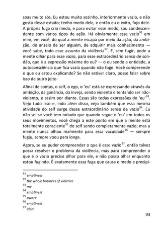 93
soas muito sós. Eu estou muito sozinho, interiormente vazio, e não
gosto desse estado; tenho medo dele, e então eu o evito, fujo dele.
A própria fuga cria medo, e para evitar esse medo, sou condescen-
dente com vários tipos de ação. Há obviamente esse vazio91
em
mim, em você, do qual a mente escapa por meio da ação, da ambi-
ção, do anseio de ser alguém, de adquirir mais conhecimento —
você sabe, todo esse assunto da violência92
. E, sem fugir, pode a
mente olhar para esse vazio, para esse extraordinário senso de soli-
dão, que é a expressão máxima do eu? — o eu sendo a entidade, a
autoconsciência que fica vazia quando não foge. Você compreende
o que eu estou explicando? Se não estiver claro, posso falar sobre
isso de outro jeito.
Afinal de contas, o self, o ego, o ‘eu’ está se expressando através da
ambição, da ganância, da inveja, sendo violento e tentando ser não-
violento, e assim por diante. Essas são todas expressões do ‘eu’93
.
Vejo tudo isso e, indo além disso, vejo também que essa mesma
atividade do self surge desse extraordinário senso de vazio94
. Eu
não sei se você tem notado que quando segue o ‘eu’ em todos os
seus movimentos, você chega a este ponto em que a mente está
totalmente consciente95
do self sendo completamente vazio; mas a
mente nunca olhou realmente para essa vacuidade96
— sempre
fugiu, sempre voou para longe.
Agora, se eu puder compreender o que é esse vazio97
, então talvez
possa resolver o problema da violência, mas para compreender o
que é o vazio preciso olhar para ele, e não posso olhar enquanto
estou fugindo. É exatamente essa fuga que causa o medo e precipi-
91
emptiness
92
the whole business of violence
93
me
94
emptiness
95
aware
96
emptiness
97
idem
 