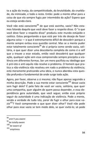 94
ta a ação da inveja, da competitividade, da brutalidade, da cruelda-
de, da inimizade, e todo o resto. Então: pode a mente olhar para a
coisa de que ela sempre fugiu por intermédio da ação? Espero que
eu esteja sendo claro.
Você não está consciente98
de que está sozinho, vazio? Não esta-
mos falando daquilo que você deve fazer a respeito disso. O “o que
você deve fazer a respeito disso” produziu este mundo estúpido e
caótico. Estou perguntando o que está por trás do desejo de fazer
alguma coisa — o que é extremamente difícil de descobrir porque a
mente sempre evitou essa questão central. Mas se a mente puder
estar totalmente consciente99
de si própria como sendo vazia, soli-
tária, o que quer dizer uma descoberta completa de como é o self
que a trouxe a esse estado, então você descobrirá que qualquer
ação, qualquer ação sem essa compreensão sempre precipita a vio-
lência em diferentes formas. Ser um mero pacifista ou ideólogo que
é pró-isto e anti-aquilo não resolve o problema. O homem que pra-
tica a não-violência não resolveu em nada o problema da violência;
está meramente praticando uma ideia, e nunca abordou esta ques-
tão profunda e fundamental de onde surge toda ação.
Agora, por favor, observe a si mesmo; não fique apenas seguindo a
minha descrição. Pode a sua mente estar consciente100
desse vazio
sem fugir dele? É pelo fato de você ser vazio, solitário, que quer
uma companhia, quer alguém de quem possa depender, e essa de-
pendência gera autoridade, que você segue; então esse próprio
seguir da autoridade é uma indicação de violência. Pode a mente,
vendo a verdade de tudo isto, parar de fugir e olhar para esse va-
zio101
? Você compreende o que quer dizer olhar? Você não pode
olhar para esse vazio se tem medo dele, se quer evitá-lo; só pode
98
aren’t you aware
99
be totally aware
100
be aware of
101
emptiness
 