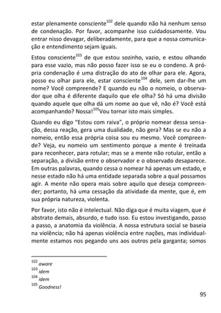 95
estar plenamente consciente102
dele quando não há nenhum senso
de condenação. Por favor, acompanhe isso cuidadosamente. Vou
entrar nisso devagar, deliberadamente, para que a nossa comunica-
ção e entendimento sejam iguais.
Estou consciente103
de que estou sozinho, vazio, e estou olhando
para esse vazio, mas não posso fazer isso se eu o condeno. A pró-
pria condenação é uma distração do ato de olhar para ele. Agora,
posso eu olhar para ele, estar consciente104
dele, sem dar-lhe um
nome? Você compreende? E quando eu não o nomeio, o observa-
dor que olha é diferente daquilo que ele olha? Só há uma divisão
quando aquele que olha dá um nome ao que vê, não é? Você está
acompanhando? Nossa!105
Vou tornar isto mais simples.
Quando eu digo “Estou com raiva”, o próprio nomear dessa sensa-
ção, dessa reação, gera uma dualidade, não gera? Mas se eu não a
nomeio, então essa própria coisa sou eu mesmo. Você compreen-
de? Veja, eu nomeio um sentimento porque a mente é treinada
para reconhecer, para rotular; mas se a mente não rotular, então a
separação, a divisão entre o observador e o observado desaparece.
Em outras palavras, quando cessa o nomear há apenas um estado, e
nesse estado não há uma entidade separada sobre a qual possamos
agir. A mente não opera mais sobre aquilo que deseja compreen-
der; portanto, há uma cessação da atividade da mente, que é, em
sua própria natureza, violenta.
Por favor, isto não é intelectual. Não diga que é muita viagem, que é
abstrato demais, absurdo, e tudo isso. Eu estou investigando, passo
a passo, a anatomia da violência. A nossa estrutura social se baseia
na violência; não há apenas violência entre nações, mas individual-
mente estamos nos pegando uns aos outros pela garganta; somos
102
aware
103
idem
104
idem
105
Goodness!
 