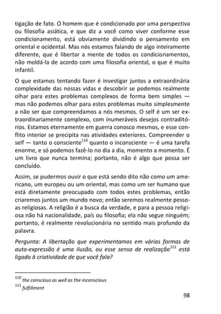98
tigação de fato. O homem que é condicionado por uma perspectiva
ou filosofia asiática, e que diz a você como viver conforme esse
condicionamento, está obviamente dividindo o pensamento em
oriental e ocidental. Mas nós estamos falando de algo inteiramente
diferente, que é libertar a mente de todos os condicionamentos,
não moldá-la de acordo com uma filosofia oriental, o que é muito
infantil.
O que estamos tentando fazer é investigar juntos a extraordinária
complexidade das nossas vidas e descobrir se podemos realmente
olhar para estes problemas complexos de forma bem simples —
mas não podemos olhar para estes problemas muito simplesmente
a não ser que compreendamos a nós mesmos. O self é um ser ex-
traordinariamente complexo, com inumeráveis desejos contraditó-
rios. Estamos eternamente em guerra conosco mesmos, e esse con-
flito interior se precipita nas atividades exteriores. Compreender o
self — tanto o consciente110
quanto o inconsciente — é uma tarefa
enorme, e só podemos fazê-lo no dia a dia, momento a momento. É
um livro que nunca termina; portanto, não é algo que possa ser
concluído.
Assim, se pudermos ouvir o que está sendo dito não como um ame-
ricano, um europeu ou um oriental, mas como um ser humano que
está diretamente preocupado com todos estes problemas, então
criaremos juntos um mundo novo; então seremos realmente pesso-
as religiosas. A religião é a busca da verdade, e para a pessoa religi-
osa não há nacionalidade, país ou filosofia; ela não segue ninguém;
portanto, é realmente revolucionária no sentido mais profundo da
palavra.
Pergunta: A libertação que experimentamos em várias formas de
auto-expressão é uma ilusão, ou esse senso de realização111
está
ligado à criatividade de que você fala?
110
the conscious as well as the inconscious
111
fulfillment
 