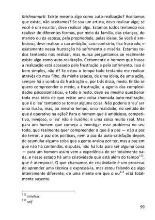 99
Krishnamurti: Existe mesmo algo como auto-realização? Aceitamos
que existe, não aceitamos? Se sou um artista, devo realizar algo; se
você é um escritor, deve realizar algo. Estamos todos tentando nos
realizar de diferentes formas, por meio da família, das crianças, do
marido ou da esposa, pela propriedade, pelas ideias. Se você é am-
bicioso, deve realizar a sua ambição; caso contrário, fica frustrado, e
exatamente nessa frustração há sofrimento e miséria. Estamos to-
dos tentando nos realizar, mas nunca perguntamos se realmente
existe algo como auto-realização. Certamente o homem que busca
a realização está acossado pela frustração e pelo sofrimento. Isso é
bem simples, não é? Se estou o tempo todo tentando me realizar
através do meu filho, da minha esposa, de uma ideia, de uma ação,
sempre há a sombra da frustração e, por trás disso, medo. Então se
quero compreender o medo, a frustração, a agonia das complexi-
dades psicossomáticas, e todo o resto, devo eu mesmo questionar
toda essa ideia de que existe uma coisa chamada auto-realização,
que é o ‘eu’ tentando se tornar alguma coisa. Não poderia o ‘eu’ ser
uma ilusão, mas, ao mesmo tempo, uma realidade, no sentido de
que é operativo na ação? Para o homem que é ambicioso, competi-
tivo, invejoso, o ‘eu’ não é ilusório; é uma coisa muito real. Mas
para um homem que começa a investigar esse problema no seu
todo, que realmente quer compreender o que é a paz — não a paz
do terror, a paz dos políticos, nem a paz da auto-satisfação depois
de acumular alguma coisa que a gente ansiou por ter, mas a paz em
que não há contendas, disputas, não há luta para ser alguma coisa
— para um homem assim vem a experiência de ser totalmente na-
da, e nesse estado há uma criatividade que está além do tempo112
,
que é atemporal. O que chamamos de criatividade é um processo
de aprender uma técnica e expressá-la, mas estou falando de algo
inteiramente diferente, de uma mente em que o eu113
está total-
mente ausente.
112
timeless
113
self
 