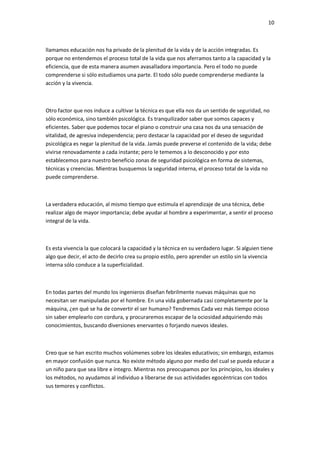 10
llamamos educación nos ha privado de la plenitud de la vida y de la acción integradas. Es
porque no entendemos el proceso total de la vida que nos aferramos tanto a la capacidad y la
eficiencia, que de esta manera asumen avasalladora importancia. Pero el todo no puede
comprenderse si sólo estudiamos una parte. El todo sólo puede comprenderse mediante la
acción y la vivencia.
Otro factor que nos induce a cultivar la técnica es que ella nos da un sentido de seguridad, no
sólo económica, sino también psicológica. Es tranquilizador saber que somos capaces y
eficientes. Saber que podemos tocar el piano o construir una casa nos da una sensación de
vitalidad, de agresiva independencia; pero destacar la capacidad por el deseo de seguridad
psicológica es negar la plenitud de la vida. Jamás puede preverse el contenido de la vida; debe
vivirse renovadamente a cada instante; pero le tememos a lo desconocido y por esto
establecemos para nuestro beneficio zonas de seguridad psicológica en forma de sistemas,
técnicas y creencias. Mientras busquemos la seguridad interna, el proceso total de la vida no
puede comprenderse.
La verdadera educación, al mismo tiempo que estimula el aprendizaje de una técnica, debe
realizar algo de mayor importancia; debe ayudar al hombre a experimentar, a sentir el proceso
integral de la vida.
Es esta vivencia la que colocará la capacidad y la técnica en su verdadero lugar. Si alguien tiene
algo que decir, el acto de decirlo crea su propio estilo, pero aprender un estilo sin la vivencia
interna sólo conduce a la superficialidad.
En todas partes del mundo los ingenieros diseñan febrilmente nuevas máquinas que no
necesitan ser manipuladas por el hombre. En una vida gobernada casi completamente por la
máquina, ¿en qué se ha de convertir el ser humano? Tendremos Cada vez más tiempo ocioso
sin saber emplearlo con cordura, y procuraremos escapar de la ociosidad adquiriendo más
conocimientos, buscando diversiones enervantes o forjando nuevos ideales.
Creo que se han escrito muchos volúmenes sobre los ideales educativos; sin embargo, estamos
en mayor confusión que nunca. No existe método alguno por medio del cual se pueda educar a
un niño para que sea libre e íntegro. Mientras nos preocupamos por los principios, los ideales y
los métodos, no ayudamos al individuo a liberarse de sus actividades egocéntricas con todos
sus temores y conflictos.
 