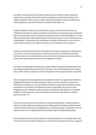 11
Los ideales y los planes para una perfecta utopía, jamás nos traerán el cambio radical del
corazón que es esencial, si hemos de poner fin a la guerra y a la destrucción universal. Los
ideales no pueden cambiar nuestros valores actuales: Sólo pueden cambiarse mediante una
educación genuina, que ha de fomentar la comprensión de lo que “es “.
Cuando trabajamos unidos por la realización de un ideal, para el futuro, formamos a los
individuos de acuerdo con nuestra concepción de ese futuro; no nos preocupamos en absoluto
por los seres humanos, sino por la idea que tenemos de lo que los individuos deben ser. Lo que
debe ser resulta mucho más importante para nosotros que lo que es o sea, el individuo con sus
complejidades. Si comenzamos por comprender al individuo directamente, en vez de verlo a
través nuestra visión de lo que debe ser, entonces sí nos interesamos en ver lo que es.
Entones ya no deseamos transformar al individuo en otra cosa, sino ayudarlo a comprenderse
a sí mismo; y en esto no hay provecho ni motivo personal. Si nos mantenemos totalmente
atentos a lo que es, lo comprenderemos y nos veremos libre de ello pero para estar atentos a
lo que somos, tenemos que dejar de luchar por algo que no somos.
Los ideales no tienen lugar en la educación porque impiden la comprensión del presente. NO
hay duda de que podemos prestar atención a lo que es, sólo cuando dejamos de huir hacia el
futuro. Mirar al futuro, luchar por un ideal, indica pereza mental y deseo de evitar el presente.
¿No es la búsqueda de una utopía teórica concebida previamente, la negación de la libertad e
integridad del individuo? Cuando uno sigue un ideal, una norma, cuando uno tiene ya una
fórmula de lo que debe ser, ¿no está viviendo una vida muy superficial y automática? Lo que
necesitamos no son ideales ni individuos con mentes mecanizadas, sino seres humanos
integrales que sean inteligentes y libres. Forjarse el modelo de lo que debe ser una sociedad
perfecta es motivo de luchas, y derramamientos de sangre por lo que debe ser, mientras
ignoramos lo que “es”.
Si los seres humanos fuesen entes mecánicos o máquinas automáticas, se podría predecir su
futuro y se podría además trazar planes para una Utopía perfecta. Entonces podríamos hacer
meticulosamente el plan de una sociedad futura, y trabajar para lograr su realización. Pero los
seres humanos no son máquinas destinadas a trabajar según un modelo determinado.
Entre el tiempo presente y el futuro existe un inmenso intervalo, en el cual actúan sobre cada
uno de nosotros innumerables influencias; y si sacrificamos el presente por el futuro, seguimos
 