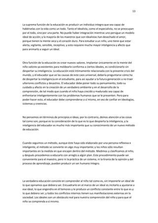13
La suprema función de la educación es producir un individuo integro que sea capaz de
habérselas con la vida como un todo. Tanto el idealista, como el especialista, no se preocupan
por el todo, sino por una parte. No puede haber integración mientras uno persigue un modelo
ideal de acción; y la mayoría de los maestros que son idealistas han desechado el amor,
porque tienen la mente seca y el corazón duro. Para estudiar a un niño, uno tiene que estar
alerta, vigilante, sensible, receptivo; y esto requiere mucha mayor inteligencia y afecto que
para animarlo a seguir un ideal.
Otra función de la educación es crear nuevos valores. Implantar únicamente en la mente del
niño valores ya existentes para moldearlo conforma a ciertos ideales, es condicionarlo sin
despertar su inteligencia. La educación está íntimamente relacionada con la presente crisis del
mundo, y el educador que ve las causas de este caos universal, debería preguntarse cómo ha
de despertar la inteligencia en el estudiante, para así ayudar a la futura generación a no traer
ulteriores conflictos y desastres. El educador debe poner todo su pensamiento, todo su
cuidado y afecto en la creación de un verdadero ambiente y en el desarrollo de la
comprensión, de tal modo que cuando el niño haya crecido y madurado sea capaz de
enfrentarse inteligentemente con los problemas humanos que se le presenten. Pero para
poder hacer esto, el educador debe comprenderse a sí mismo, en vez de confiar en ideologías,
sistemas y creencias.
No pensemos en términos de principios e ideas; por lo contrario, demos atención a las cosas
tal como son; porque es la consideración de lo que es lo que despierta la inteligencia, y la
inteligencia del educador es mucho más importante que su conocimiento de un nuevo método
de educación.
Cuando seguimos un método, aunque éste haya sido elaborado por una persona reflexiva e
inteligente, el método se convierte en algo muy importante; y los niños sólo resultan
importantes en la medida en que encajen dentro del método. Medimos y clasificamos al niño,
y después procedemos a educarlo con arreglo a algún plan. Este procedimiento puede ser
conveniente para el maestro, pero ni la práctica de un sistema, ni la tiranía de la opinión y del
proceso de aprendizaje, pueden producir un ser humano íntegro.
La verdadera educación consiste en comprender al niño tal como es, sin imponerle un ideal de
lo que opinamos que debiera ser. Encuadrarle en el marco de un ideal es incitarlo a ajustarse a
ese ideal, lo que engendra en él temores y le produce un conflicto constante entre lo que es y
lo que debiera ser; y todos los conflictos internos tienen sus manifestaciones externas en la
sociedad. Los ideales son un obstáculo real para nuestra comprensión del niño y para que el
niño se comprenda a sí mismo.
 