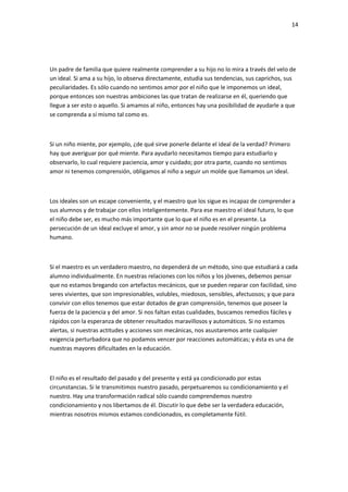 14
Un padre de familia que quiere realmente comprender a su hijo no lo mira a través del velo de
un ideal. Si ama a su hijo, lo observa directamente, estudia sus tendencias, sus caprichos, sus
peculiaridades. Es sólo cuando no sentimos amor por el niño que le imponemos un ideal,
porque entonces son nuestras ambiciones las que tratan de realizarse en él, queriendo que
llegue a ser esto o aquello. Si amamos al niño, entonces hay una posibilidad de ayudarle a que
se comprenda a sí mismo tal como es.
Si un niño miente, por ejemplo, ¿de qué sirve ponerle delante el ideal de la verdad? Primero
hay que averiguar por qué miente. Para ayudarlo necesitamos tiempo para estudiarlo y
observarlo, lo cual requiere paciencia, amor y cuidado; por otra parte, cuando no sentimos
amor ni tenemos comprensión, obligamos al niño a seguir un molde que llamamos un ideal.
Los ideales son un escape conveniente, y el maestro que los sigue es incapaz de comprender a
sus alumnos y de trabajar con ellos inteligentemente. Para ese maestro el ideal futuro, lo que
el niño debe ser, es mucho más importante que lo que el niño es en el presente. La
persecución de un ideal excluye el amor, y sin amor no se puede resolver ningún problema
humano.
Si el maestro es un verdadero maestro, no dependerá de un método, sino que estudiará a cada
alumno individualmente. En nuestras relaciones con los niños y los jóvenes, debemos pensar
que no estamos bregando con artefactos mecánicos, que se pueden reparar con facilidad, sino
seres vivientes, que son impresionables, volubles, miedosos, sensibles, afectuosos; y que para
convivir con ellos tenemos que estar dotados de gran comprensión, tenemos que poseer la
fuerza de la paciencia y del amor. Si nos faltan estas cualidades, buscamos remedios fáciles y
rápidos con la esperanza de obtener resultados maravillosos y automáticos. Si no estamos
alertas, si nuestras actitudes y acciones son mecánicas, nos asustaremos ante cualquier
exigencia perturbadora que no podamos vencer por reacciones automáticas; y ésta es una de
nuestras mayores dificultades en la educación.
El niño es el resultado del pasado y del presente y está ya condicionado por estas
circunstancias. Si le transmitimos nuestro pasado, perpetuaremos su condicionamiento y el
nuestro. Hay una transformación radical sólo cuando comprendemos nuestro
condicionamiento y nos libertamos de él. Discutir lo que debe ser la verdadera educación,
mientras nosotros mismos estamos condicionados, es completamente fútil.
 