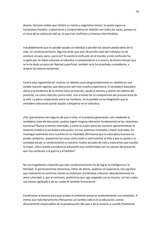 16
deseos, factores ambos que limitan su mente y engendran temor; lo ayuda según va
haciéndose hombre, a observarse y comprenderse en relación con todas las cosas, porque es
el ansia de la realización del yo, lo que trae conflictos y tristezas interminables.
Indudablemente que es posible ayudar al individuo a percibir los valores perdurables de la
vida, sin condicionamiento. Algunos dirán que este desarrollo total del individuo ha de
conducir al caos; pero, ¿será así? Ya existe la confusión en el mundo, y esta confusión ha
surgido por no haber educado al individuo a comprenderse a sí mismo. Al mismo tiempo que
se le ha dado un poco de libertad superficial, también se le ha enseñado a amoldarse, a
aceptar los valores existentes.
Contra esta regimentación muchos se rebelan; pero desgraciadamente su rebelión es una
simple reacción egoísta, que obscurece aún más nuestra experiencia. El verdadero educador,
alerta a la tendencia de la mente hacia la reacción, ayuda al alumno a alterar los valores del
presente, no como reacción contra ellos, sino a través de su comprensión del proceso total de
la vida. La plena cooperación entre los hombres, no es posible sin la integración que la
verdadera educación puede ayudar a despertar en el individuo.
¿Por qué estamos tan seguros de que ni ésta, ni la próxima generación, aún mediante la
verdadera clase de educación, podrán lograr ninguna alteración fundamental en las relaciones
humanas? Nunca lo hemos intentado, y como la mayor parte de nosotros aparentemente le
tenemos miedo a la verdadera educación, no nos sentimos inclinados a hacer la prueba. Sin
investigar realmente esta cuestión en su totalidad, afirmamos que la naturaleza humana no
puede cambiarse, aceptamos las cosas como están y estimulamos al niño a que se ajuste a la
sociedad actual; lo condicionamos a nuestros modos actuales de vida y esperamos que suceda
lo mejor. ¿Pero puede considerarse educación esa conformidad con los valores del presente,
que nos conducen a la guerra y al hambre?
No nos engañemos creyendo que este condicionamiento ha de lograr la inteligencia y la
felicidad. Si permanecemos temerosos, faltos de afecto, apáticos sin esperanza, ello significa
que realmente no sentimos interés en estimular al individuo a florecer abundantemente en
amor y bondad, y, por el contrario, preferimos que siga cargando con la miseria, con las cuales
nos hemos agobiado y de las cuales él también forma parte.
Condicionar al alumno para que acepte el ambiente actual es evidentemente una estupidez. A
menos que voluntariamente efectuemos un cambio radical en la educación, somos
directamente responsables de la perpetuación del caos y de la miseria; y cuando finalmente
 