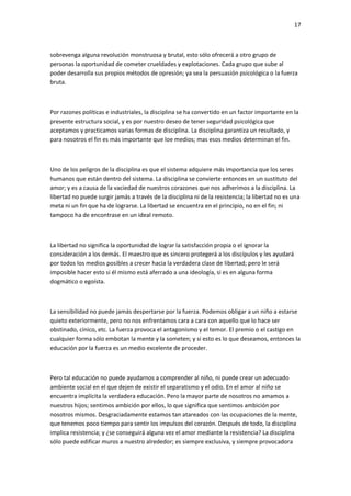 17
sobrevenga alguna revolución monstruosa y brutal, esto sólo ofrecerá a otro grupo de
personas la oportunidad de cometer crueldades y explotaciones. Cada grupo que sube al
poder desarrolla sus propios métodos de opresión; ya sea la persuasión psicológica o la fuerza
bruta.
Por razones políticas e industriales, la disciplina se ha convertido en un factor importante en la
presente estructura social, y es por nuestro deseo de tener seguridad psicológica que
aceptamos y practicamos varias formas de disciplina. La disciplina garantiza un resultado, y
para nosotros el fin es más importante que loe medios; mas esos medios determinan el fin.
Uno de los peligros de la disciplina es que el sistema adquiere más importancia que los seres
humanos que están dentro del sistema. La disciplina se convierte entonces en un sustituto del
amor; y es a causa de la vaciedad de nuestros corazones que nos adherimos a la disciplina. La
libertad no puede surgir jamás a través de la disciplina ni de la resistencia; la libertad no es una
meta ni un fin que ha de lograrse. La libertad se encuentra en el principio, no en el fin; ni
tampoco ha de encontrase en un ideal remoto.
La libertad no significa la oportunidad de lograr la satisfacción propia o el ignorar la
consideración a los demás. El maestro que es sincero protegerá a los discípulos y les ayudará
por todos los medios posibles a crecer hacia la verdadera clase de libertad; pero le será
imposible hacer esto si él mismo está aferrado a una ideología, si es en alguna forma
dogmático o egoísta.
La sensibilidad no puede jamás despertarse por la fuerza. Podemos obligar a un niño a estarse
quieto exteriormente, pero no nos enfrentamos cara a cara con aquello que lo hace ser
obstinado, cínico, etc. La fuerza provoca el antagonismo y el temor. El premio o el castigo en
cualquier forma sólo embotan la mente y la someten; y si esto es lo que deseamos, entonces la
educación por la fuerza es un medio excelente de proceder.
Pero tal educación no puede ayudarnos a comprender al niño, ni puede crear un adecuado
ambiente social en el que dejen de existir el separatismo y el odio. En el amor al niño se
encuentra implícita la verdadera educación. Pero la mayor parte de nosotros no amamos a
nuestros hijos; sentimos ambición por ellos, lo que significa que sentimos ambición por
nosotros mismos. Desgraciadamente estamos tan atareados con las ocupaciones de la mente,
que tenemos poco tiempo para sentir los impulsos del corazón. Después de todo, la disciplina
implica resistencia; y ¿se conseguirá alguna vez el amor mediante la resistencia? La disciplina
sólo puede edificar muros a nuestro alrededor; es siempre exclusiva, y siempre provocadora
 