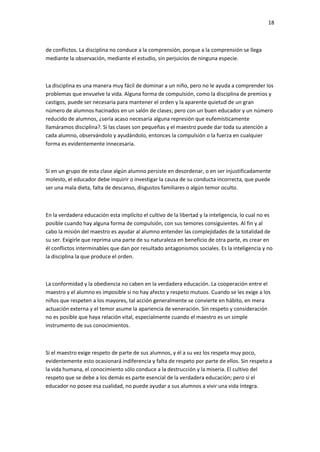 18
de conflictos. La disciplina no conduce a la comprensión, porque a la comprensión se llega
mediante la observación, mediante el estudio, sin perjuicios de ninguna especie.
La disciplina es una manera muy fácil de dominar a un niño, pero no le ayuda a comprender los
problemas que envuelve la vida. Alguna forma de compulsión, como la disciplina de premios y
castigos, puede ser necesaria para mantener el orden y la aparente quietud de un gran
número de alumnos hacinados en un salón de clases; pero con un buen educador y un número
reducido de alumnos, ¿sería acaso necesaria alguna represión que eufemísticamente
llamáramos disciplina?. Si las clases son pequeñas y el maestro puede dar toda su atención a
cada alumno, observándolo y ayudándolo, entonces la compulsión o la fuerza en cualquier
forma es evidentemente innecesaria.
Si en un grupo de esta clase algún alumno persiste en desordenar, o en ser injustificadamente
molesto, el educador debe inquirir o investigar la causa de su conducta incorrecta, que puede
ser una mala dieta, falta de descanso, disgustos familiares o algún temor oculto.
En la verdadera educación esta implícito el cultivo de la libertad y la inteligencia, lo cual no es
posible cuando hay alguna forma de compulsión, con sus temores consiguientes. Al fin y al
cabo la misión del maestro es ayudar al alumno entender las complejidades de la totalidad de
su ser. Exigirle que reprima una parte de su naturaleza en beneficio de otra parte, es crear en
él conflictos interminables que dan por resultado antagonismos sociales. Es la inteligencia y no
la disciplina la que produce el orden.
La conformidad y la obediencia no caben en la verdadera educación. La cooperación entre el
maestro y el alumno es imposible si no hay afecto y respeto mutuos. Cuando se les exige a los
niños que respeten a los mayores, tal acción generalmente se convierte en hábito, en mera
actuación externa y el temor asume la apariencia de veneración. Sin respeto y consideración
no es posible que haya relación vital, especialmente cuando el maestro es un simple
instrumento de sus conocimientos.
Si el maestro exige respeto de parte de sus alumnos, y él a su vez los respeta muy poco,
evidentemente esto ocasionará indiferencia y falta de respeto por parte de ellos. Sin respeto a
la vida humana, el conocimiento sólo conduce a la destrucción y la miseria. El cultivo del
respeto que se debe a los demás es parte esencial de la verdadera educación; pero si el
educador no posee esa cualidad, no puede ayudar a sus alumnos a vivir una vida íntegra.
 