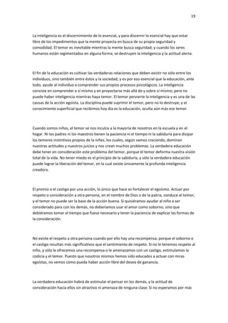 19
La inteligencia es el discernimiento de lo esencial, y para discernir lo esencial hay que estar
libre de los impedimentos que la mente proyecta en busca de su propia seguridad y
comodidad. El temor es inevitable mientras la mente busca seguridad; y cuando los seres
humanos están regimentados en alguna forma, se destruyen la inteligencia y la actitud alerta.
El fin de la educación es cultivar las verdaderas relaciones que deben existir no sólo entre los
individuos, sino también entre éstos y la sociedad; y es por eso esencial que la educación, ante
todo, ayude al individuo a comprender sus propios procesos psicológicos. La inteligencia
consiste en comprender a sí mismo y en proyectarse más allá de y sobre sí mismo; pero no
puede haber inteligencia mientras haya temor. El temor pervierte la inteligencia y es una de las
causas de la acción egoísta. La disciplina puede suprimir el temor, pero no lo destruye; y el
conocimiento superficial que recibimos hoy día es la educación, oculta aún más ese temor.
Cuando somos niños, el temor se nos inculca a la mayoría de nosotros en la escuela y en el
hogar. Ni los padres ni los maestros tienen la paciencia ni el tiempo ni la sabiduría para disipar
los temores instintivos propios de la niñez, los cuales, según vamos creciendo, dominan
nuestras actitudes y nuestros juicios y nos crean muchos problemas. La verdadera educación
debe tener en consideración este problema del temor, porque el temor deforma nuestra visión
total de la vida. No tener miedo es el principio de la sabiduría, y sólo la verdadera educación
puede lograr la liberación del temor, en la cual existe únicamente la profunda inteligencia
creadora.
El premio o el castigo por una acción, lo único que hace es fortalecer el egoísmo. Actuar por
respeto o consideración a otra persona, en el nombre de Dios o de la patria, conduce al temor;
y el temor no puede ser la base de la acción buena. Si quisiéramos ayudar al niño a ser
considerado para con los demás, no deberíamos usar el amor como soborno, sino que
debiéramos tomar el tiempo que fuese necesario y tener la paciencia de explicar las formas de
la consideración.
No existe el respeto a otra persona cuando por ello hay una recompensa; porque el soborno o
el castigo resultan más significativos que el sentimiento de respeto. Si no le tenemos respeto al
niño, y sólo le ofrecemos una recompensa o le amenazamos con un castigo, estimulamos la
codicia y el temor. Puesto que nosotros mismos hemos sido educados a actuar con miras
egoístas, no vemos cómo pueda haber acción libre del deseo de ganancia.
La verdadera educación habrá de estimular el pensar en los demás, y la actitud de
consideración hacia ellos sin atractivo ni amenaza de ninguna clase. Si no esperamos por más
 