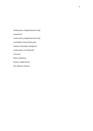 2
La Educación y el Significado de la Vida
Introduccion
La Educación y el Significado de la Vida
La Verdadera Clase de Educación
Intelecto, Autoridad y Inteligencia
La Educación y la Paz Mundial
La Escuela
Padres y Maestros
El Sexo y el Matrimonio
Arte, Belleza y Creación
 
