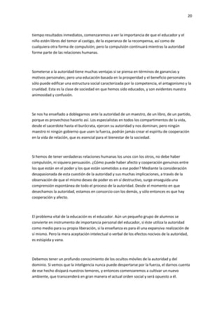 20
tiempo resultados inmediatos, comenzaremos a ver la importancia de que el educador y el
niño estén libres del temor al castigo, de la esperanza de la recompensa, así como de
cualquiera otra forma de compulsión; pero la compulsión continuará mientras la autoridad
forme parte de las relaciones humanas.
Someterse a la autoridad tiene muchas ventajas si se piensa en términos de ganancias y
motivos personales; pero una educación basada en la prosperidad y el beneficio personales
sólo puede edificar una estructura social caracterizada por la competencia, el antagonismo y la
crueldad. Esta es la clase de sociedad en que hemos sido educados, y son evidentes nuestra
animosidad y confusión.
Se nos ha enseñado a doblegarnos ante la autoridad de un maestro, de un libro, de un partido,
porque es provechoso hacerlo así. Los especialistas en todos los compartimentos de la vida,
desde el sacerdote hasta el burócrata, ejercen su autoridad y nos dominan; pero ningún
maestro ni ningún gobierno que usen la fuerza, podrán jamás crear el espíritu de cooperación
en la vida de relación, que es esencial para el bienestar de la sociedad.
Si hemos de tener verdaderas relaciones humanas los unos con los otros, no debe haber
compulsión, ni siquiera persuasión. ¿Cómo puede haber afecto y cooperación genuinos entre
los que están en el poder y los que están sometidos a ese poder? Mediante la consideración
desapasionada de esta cuestión de la autoridad y sus muchas implicaciones, a través de la
observación de que el mismo deseo de poder es en sí destructivo, surge enseguida una
comprensión espontánea de todo el proceso de la autoridad. Desde el momento en que
desechamos la autoridad, estamos en consorcio con los demás, y sólo entonces es que hay
cooperación y afecto.
El problema vital de la educación es el educador. Aún un pequeño grupo de alumnos se
convierte en instrumento de importancia personal del educador, si éste utiliza la autoridad
como medio para su propia liberación, si la enseñanza es para él una expansiva realización de
sí mismo. Pero la mera aceptación intelectual o verbal de los efectos nocivos de la autoridad,
es estúpida y vana.
Debemos tener un profundo conocimiento de los ocultos móviles de la autoridad y del
dominio. Si vemos que la inteligencia nunca puede despertarse por la fuerza, el darnos cuenta
de ese hecho disipará nuestros temores, y entonces comenzaremos a cultivar un nuevo
ambiente, que transcenderá en gran manera el actual orden social y será opuesto a él.
 