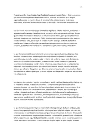 21
Para comprender el significado el significado de la vida con sus conflictos y dolores, tenemos
que pensar con independencia de toda autoridad, inclusive la autoridad de la religión
organizada; pero si en nuestro deseo de ayudar al niño, colocamos ante él ejemplos
autoritarios, estaremos estimulando el temor la imitación y varias formas de superstición.
Los que tienen inclinaciones religiosas tratan de imponer al niño las creencias, esperanzas y
temores que ellos a su vez han adquirido de sus padres; y los que son antirreligiosos sienten
igualmente el mismo deseo de ejercer su influencia sobre el niño, para que acepte el modo
particular de pensar que ellos tienen. Todos nosotros queremos que nuestros hijos acepten
nuestra forma de culto, o que sigan de corazón nuestra ideología preferida. Es tan fácil
enredarse en imágenes y fórmulas, ya sean inventadas por nosotros mismos o por otras
personas, que se hace necesario estar a la expectativa y en actitud alerta para evitarlo.
Lo que llamamos religión es simplemente una creencia organizada, con sus dogmas, ritos,
misterios y supersticiones. Cada religión tiene su propio libro sagrado, su mediador, sus
sacerdotes y sus fórmulas para amenazar y retener a la gente. La mayor parte de nosotros
hemos sido condicionados a todo esto, que se considera educación religiosa; pero este
condicionamiento coloca al hombre frente al hombre, crea antagonismo, no sólo entre los
creyentes, sino también contra los que tiene otras creencias. Aunque todas las religiones
afirman que adoran a Dios y dicen que debemos amarnos los unos a los otros, inculcan el con
sus doctrinas de premios y castigos, y con sus dogmas de competencia perpetúan la suspicacia
y el antagonismo.
Los dogmas, los misterios y los ritos no conducen a la vida espiritual. La educación religiosa, en
su verdadero sentido, ha de estimular al niño a comprender su propia relación con las
personas, las cosas y la naturaleza. No hay existencia sin relación; y sin el conocimiento de sí
mismo toda relación con uno o con muchos, trae conflictos y dolores. Por supuesto que
explicar esto cabalmente a un niño es imposible; pero si el educador y los padres captan a
plenitud el significado de la convivencia, entones por su actitud, su conducta y su lenguaje,
seguramente podrán trasmitir al niño la significación de la vida espiritual, sin necesidad de usar
muchas palabras ni muchas explicaciones.
Lo que llamamos educación religiosa desalienta la interrogación y la duda, sin embargo, sólo
cuando investigamos la significación de los valores que la sociedad y la religión han colocado
ante nosotros, es cuando comenzamos a averiguar lo que es la verdad. Es función del educador
examinar profundamente sus propios pensamientos y sentimientos, y desechar los valores que
le han proporcionado seguridad y satisfacción, pues sólo entonces puede ayudar a sus alumnos
a estar alertas ante sí mismos y a comprender sus propias urgencias y sus propios temores.
 