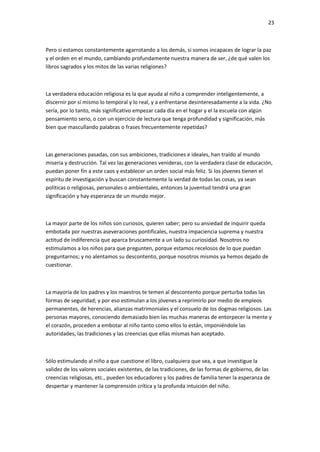 23
Pero si estamos constantemente agarrotando a los demás, si somos incapaces de lograr la paz
y el orden en el mundo, cambiando profundamente nuestra manera de ser, ¿de qué valen los
libros sagrados y los mitos de las varias religiones?
La verdadera educación religiosa es la que ayuda al niño a comprender inteligentemente, a
discernir por sí mismo lo temporal y lo real, y a enfrentarse desinteresadamente a la vida. ¿No
sería, por lo tanto, más significativo empezar cada día en el hogar y el la escuela con algún
pensamiento serio, o con un ejercicio de lectura que tenga profundidad y significación, más
bien que mascullando palabras o frases frecuentemente repetidas?
Las generaciones pasadas, con sus ambiciones, tradiciones e ideales, han traído al mundo
miseria y destrucción. Tal vez las generaciones venideras, con la verdadera clase de educación,
puedan poner fin a este caos y establecer un orden social más feliz. Si los jóvenes tienen el
espíritu de investigación y buscan constantemente la verdad de todas las cosas, ya sean
políticas o religiosas, personales o ambientales, entonces la juventud tendrá una gran
significación y hay esperanza de un mundo mejor.
La mayor parte de los niños son curiosos, quieren saber; pero su ansiedad de inquirir queda
embotada por nuestras aseveraciones pontificales, nuestra impaciencia suprema y nuestra
actitud de indiferencia que aparca bruscamente a un lado su curiosidad. Nosotros no
estimulamos a los niños para que pregunten, porque estamos recelosos de lo que puedan
preguntarnos; y no alentamos su descontento, porque nosotros mismos ya hemos dejado de
cuestionar.
La mayoría de los padres y los maestros te temen al descontento porque perturba todas las
formas de seguridad; y por eso estimulan a los jóvenes a reprimirlo por medio de empleos
permanentes, de herencias, alianzas matrimoniales y el consuelo de los dogmas religiosos. Las
personas mayores, conociendo demasiado bien las muchas maneras de entorpecer la mente y
el corazón, proceden a embotar al niño tanto como ellos lo están, imponiéndole las
autoridades, las tradiciones y las creencias que ellas mismas han aceptado.
Sólo estimulando al niño a que cuestione el libro, cualquiera que sea, a que investigue la
validez de los valores sociales existentes, de las tradiciones, de las formas de gobierno, de las
creencias religiosas, etc., pueden los educadores y los padres de familia tener la esperanza de
despertar y mantener la comprensión crítica y la profunda intuición del niño.
 