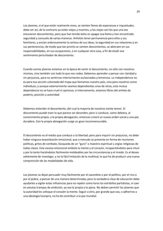 24
Los jóvenes, si el que están realmente vivos, se sienten llenos de esperanzas e inquietudes;
debe ser así, de lo contrario ya están viejos y muertos, y los viejos son los que una vez
estuvieron descontentos, pero que han tenido éxito en apagar esa llama y han encontrado
seguridad y consuelo de varias maneras. Anhelan tener permanencia para ellos y sus
familiares, y ansían ardorosamente la certeza de sus ideas, la seguridad en sus relaciones y en
sus pertenencias; de modo que tan pronto se sienten descontentos, se abstraen en sus
responsabilidades, en sus ocupaciones, o en cualquier otra cosa, a fin de eludir ese
sentimiento perturbador de descontento.
Cuando somos jóvenes estamos en la época de sentir el descontento, no sólo con nosotros
mismos, sino también con todo lo que nos rodea. Debemos aprender a pensar con claridad y
sin perjuicios, para no sentirnos interiormente esclavizados y temeroso. La independencia no
es para esa sección coloreada del mapa que llamamos nuestro país, sino para nosotros como
individuos; y aunque exteriormente seamos dependientes unos de otros, esta mutua
dependencia no se hace cruel ni opresiva, si internamente, estamos libres del anhelo de
poderío, posición y autoridad.
Debemos entender el descontento, del cual la mayoría de nosotros siente temor. El
descontento puede traer lo que parece ser desorden; pero si conduce, como debiera, al
conocimiento propio, a la propia abnegación, entonces creará un nuevo orden social y una paz
duradera. Con la propia abnegación surge un gozo inconmensurable.
El descontento es el medio que conduce a la libertad; pero para inquirir sin prejuicios, no debe
haber ninguna exacerbación emocional, que a menudo se presenta en forma de reuniones
políticas, gritos de combate, búsqueda de un “gurú” o maestro espiritual u orgías religiosas de
todas clases. Este exceso emocional embota la mente y el corazón, incapacitándolos para intuir
y por lo tanto haciéndolos fácilmente moldeables por las circunstancias y el miedo. Es el deseo
vehemente de investigar, y no la fácil imitación de la multitud, lo que ha de producir una nueva
comprensión de las modalidades de vida.
Los jóvenes se dejan persuadir muy fácilmente por el sacerdote o por el político, por el rico o
por el pobre, a pensar de una manera determinada; pero la verdadera clase de educación debe
ayudarles a vigilar estas influencias para no repetir como loros los estribillos partidistas, ni caer
en astutas trampas de ambición, ya sea la propia o la ajena. No deben permitir los jóvenes que
la autoridad les sofoque el corazón la mente. Seguir a otro, por grande que sea, o adherirse a
una ideología lisonjera, no ha de contribuir a la paz mundial.
 