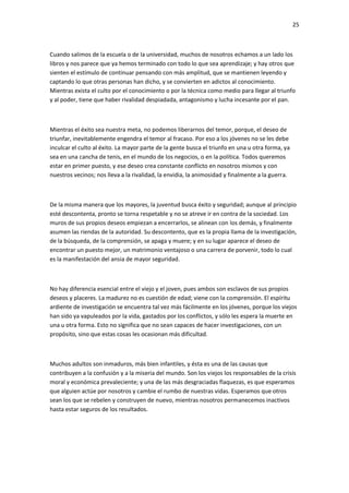 25
Cuando salimos de la escuela o de la universidad, muchos de nosotros echamos a un lado los
libros y nos parece que ya hemos terminado con todo lo que sea aprendizaje; y hay otros que
sienten el estímulo de continuar pensando con más amplitud, que se mantienen leyendo y
captando lo que otras personas han dicho, y se convierten en adictos al conocimiento.
Mientras exista el culto por el conocimiento o por la técnica como medio para llegar al triunfo
y al poder, tiene que haber rivalidad despiadada, antagonismo y lucha incesante por el pan.
Mientras el éxito sea nuestra meta, no podemos liberarnos del temor, porque, el deseo de
triunfar, inevitablemente engendra el temor al fracaso. Por eso a los jóvenes no se les debe
inculcar el culto al éxito. La mayor parte de la gente busca el triunfo en una u otra forma, ya
sea en una cancha de tenis, en el mundo de los negocios, o en la política. Todos queremos
estar en primer puesto, y ese deseo crea constante conflicto en nosotros mismos y con
nuestros vecinos; nos lleva a la rivalidad, la envidia, la animosidad y finalmente a la guerra.
De la misma manera que los mayores, la juventud busca éxito y seguridad; aunque al principio
esté descontenta, pronto se torna respetable y no se atreve ir en contra de la sociedad. Los
muros de sus propios deseos empiezan a encerrarlos, se alinean con los demás, y finalmente
asumen las riendas de la autoridad. Su descontento, que es la propia llama de la investigación,
de la búsqueda, de la comprensión, se apaga y muere; y en su lugar aparece el deseo de
encontrar un puesto mejor, un matrimonio ventajoso o una carrera de porvenir, todo lo cual
es la manifestación del ansia de mayor seguridad.
No hay diferencia esencial entre el viejo y el joven, pues ambos son esclavos de sus propios
deseos y placeres. La madurez no es cuestión de edad; viene con la comprensión. El espíritu
ardiente de investigación se encuentra tal vez más fácilmente en los jóvenes, porque los viejos
han sido ya vapuleados por la vida, gastados por los conflictos, y sólo les espera la muerte en
una u otra forma. Esto no significa que no sean capaces de hacer investigaciones, con un
propósito, sino que estas cosas les ocasionan más dificultad.
Muchos adultos son inmaduros, más bien infantiles, y ésta es una de las causas que
contribuyen a la confusión y a la miseria del mundo. Son los viejos los responsables de la crisis
moral y económica prevaleciente; y una de las más desgraciadas flaquezas, es que esperamos
que alguien actúe por nosotros y cambie el rumbo de nuestras vidas. Esperamos que otros
sean los que se rebelen y construyen de nuevo, mientras nosotros permanecemos inactivos
hasta estar seguros de los resultados.
 