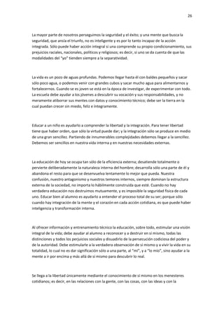 26
La mayor parte de nosotros perseguimos la seguridad y el éxito; y una mente que busca la
seguridad, que ansía el triunfo, no es inteligente y es por lo tanto incapaz de la acción
integrada. Sólo puede haber acción integral si una comprende su propio condicionamiento, sus
prejuicios raciales, nacionales, políticos y religiosos; es decir, si uno se da cuenta de que las
modalidades del “yo” tienden siempre a la separatividad.
La vida es un pozo de aguas profundas. Podemos llegar hasta él con baldes pequeños y sacar
sólo poco agua, o podemos venir con grandes cubos y sacar mucho agua para alimentarnos y
fortalecernos. Cuando se es joven se está en la época de investigar, de experimentar con todo.
La escuela debe ayudar a los jóvenes a descubrir su vocación y sus responsabilidades, y no
meramente atiborrar sus mentes con datos y conocimiento técnico; debe ser la tierra en la
cual puedan crecer sin miedo, feliz e íntegramente.
Educar a un niño es ayudarlo a comprender la libertad y la integración. Para tener libertad
tiene que haber orden, que sólo la virtud puede dar; y la integración sólo se produce en medio
de una gran sencillez. Partiendo de innumerables complejidades debemos llegar a la sencillez.
Debemos ser sencillos en nuestra vida interna y en nuestras necesidades externas.
La educación de hoy se ocupa tan sólo de la eficiencia externa; desatiende totalmente o
pervierte deliberadamente la naturaleza interna del hombre; desarrolla sólo una parte de él y
abandona el resto para que se desenvuelva lentamente lo mejor que pueda. Nuestra
confusión, nuestro antagonismo y nuestros temores internos, siempre dominan la estructura
externa de la sociedad, no importa lo hábilmente construida que esté. Cuando no hay
verdadera educación nos destruimos mutuamente, y es imposible la seguridad física de cada
uno. Educar bien al alumno es ayudarlo a entender el proceso total de su ser; porque sólo
cuando hay integración de la mente y el corazón en cada acción cotidiana, es que puede haber
inteligencia y transformación interna.
Al ofrecer información y entrenamiento técnico la educación, sobre todo, estimular una visión
integral de la vida; debe ayudar al alumno a reconocer y a destruir en sí mismo, todas las
distinciones y todos los perjuicios sociales y disuadirlo de la persecución codiciosa del poder y
de la autoridad. Debe estimularle a la verdadera observación de sí mismo y a vivir la vida en su
totalidad, lo cual no es dar significación sólo a una parte, al “mí”, y a “lo mío”, sino ayudar a la
mente a ir por encima y más allá de sí mismo para descubrir lo real.
Se llega a la libertad únicamente mediante el conocimiento de sí mismo en los menesteres
cotidianos; es decir, en las relaciones con la gente, con las cosas, con las ideas y con la
 