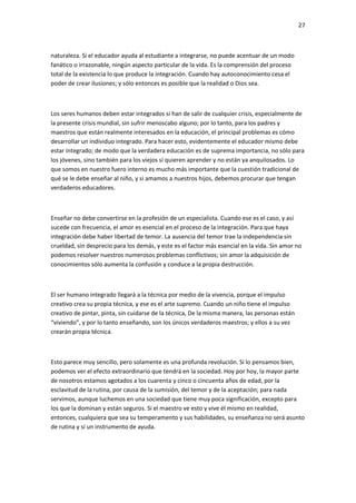 27
naturaleza. Si el educador ayuda al estudiante a integrarse, no puede acentuar de un modo
fanático o irrazonable, ningún aspecto particular de la vida. Es la comprensión del proceso
total de la existencia lo que produce la integración. Cuando hay autoconocimiento cesa el
poder de crear ilusiones; y sólo entonces es posible que la realidad o Dios sea.
Los seres humanos deben estar integrados si han de salir de cualquier crisis, especialmente de
la presente crisis mundial, sin sufrir menoscabo alguno; por lo tanto, para los padres y
maestros que están realmente interesados en la educación, el principal problemas es cómo
desarrollar un individuo integrado. Para hacer esto, evidentemente el educador mismo debe
estar integrado; de modo que la verdadera educación es de suprema importancia, no sólo para
los jóvenes, sino también para los viejos si quieren aprender y no están ya anquilosados. Lo
que somos en nuestro fuero interno es mucho más importante que la cuestión tradicional de
qué se le debe enseñar al niño, y si amamos a nuestros hijos, debemos procurar que tengan
verdaderos educadores.
Enseñar no debe convertirse en la profesión de un especialista. Cuando ese es el caso, y así
sucede con frecuencia, el amor es esencial en el proceso de la integración. Para que haya
integración debe haber libertad de temor. La ausencia del temor trae la independencia sin
crueldad, sin desprecio para los demás, y este es el factor más esencial en la vida. Sin amor no
podemos resolver nuestros numerosos problemas conflictivos; sin amor la adquisición de
conocimientos sólo aumenta la confusión y conduce a la propia destrucción.
El ser humano integrado llegará a la técnica por medio de la vivencia, porque el impulso
creativo crea su propia técnica, y ese es el arte supremo. Cuando un niño tiene el impulso
creativo de pintar, pinta, sin cuidarse de la técnica, De la misma manera, las personas están
“viviendo”, y por lo tanto enseñando, son los únicos verdaderos maestros; y ellos a su vez
crearán propia técnica.
Esto parece muy sencillo, pero solamente es una profunda revolución. Si lo pensamos bien,
podemos ver el efecto extraordinario que tendrá en la sociedad. Hoy por hoy, la mayor parte
de nosotros estamos agotados a los cuarenta y cinco o cincuenta años de edad, por la
esclavitud de la rutina, por causa de la sumisión, del temor y de la aceptación; para nada
servimos, aunque luchemos en una sociedad que tiene muy poca significación, excepto para
los que la dominan y están seguros. Si el maestro ve esto y vive él mismo en realidad,
entonces, cualquiera que sea su temperamento y sus habilidades, su enseñanza no será asunto
de rutina y sí un instrumento de ayuda.
 