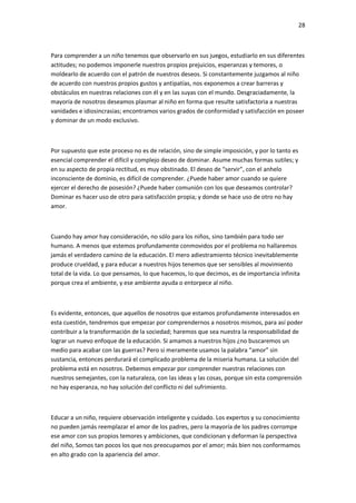 28
Para comprender a un niño tenemos que observarlo en sus juegos, estudiarlo en sus diferentes
actitudes; no podemos imponerle nuestros propios prejuicios, esperanzas y temores, o
moldearlo de acuerdo con el patrón de nuestros deseos. Si constantemente juzgamos al niño
de acuerdo con nuestros propios gustos y antipatías, nos exponemos a crear barreras y
obstáculos en nuestras relaciones con él y en las suyas con el mundo. Desgraciadamente, la
mayoría de nosotros deseamos plasmar al niño en forma que resulte satisfactoria a nuestras
vanidades e idiosincrasias; encontramos varios grados de conformidad y satisfacción en poseer
y dominar de un modo exclusivo.
Por supuesto que este proceso no es de relación, sino de simple imposición, y por lo tanto es
esencial comprender el difícil y complejo deseo de dominar. Asume muchas formas sutiles; y
en su aspecto de propia rectitud, es muy obstinado. El deseo de “servir”, con el anhelo
inconsciente de dominio, es difícil de comprender. ¿Puede haber amor cuando se quiere
ejercer el derecho de posesión? ¿Puede haber comunión con los que deseamos controlar?
Dominar es hacer uso de otro para satisfacción propia; y donde se hace uso de otro no hay
amor.
Cuando hay amor hay consideración, no sólo para los niños, sino también para todo ser
humano. A menos que estemos profundamente conmovidos por el problema no hallaremos
jamás el verdadero camino de la educación. El mero adiestramiento técnico inevitablemente
produce crueldad, y para educar a nuestros hijos tenemos que ser sensibles al movimiento
total de la vida. Lo que pensamos, lo que hacemos, lo que decimos, es de importancia infinita
porque crea el ambiente, y ese ambiente ayuda o entorpece al niño.
Es evidente, entonces, que aquellos de nosotros que estamos profundamente interesados en
esta cuestión, tendremos que empezar por comprendernos a nosotros mismos, para así poder
contribuir a la transformación de la sociedad; haremos que sea nuestra la responsabilidad de
lograr un nuevo enfoque de la educación. Si amamos a nuestros hijos ¿no buscaremos un
medio para acabar con las guerras? Pero si meramente usamos la palabra “amor” sin
sustancia, entonces perdurará el complicado problema de la miseria humana. La solución del
problema está en nosotros. Debemos empezar por comprender nuestras relaciones con
nuestros semejantes, con la naturaleza, con las ideas y las cosas, porque sin esta comprensión
no hay esperanza, no hay solución del conflicto ni del sufrimiento.
Educar a un niño, requiere observación inteligente y cuidado. Los expertos y su conocimiento
no pueden jamás reemplazar el amor de los padres, pero la mayoría de los padres corrompe
ese amor con sus propios temores y ambiciones, que condicionan y deforman la perspectiva
del niño, Somos tan pocos los que nos preocupamos por el amor; más bien nos conformamos
en alto grado con la apariencia del amor.
 