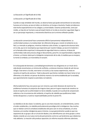 3
La Educación y el Significado de la Vida
La Educación y el Significado de la Vida
Cuando se viaje alrededor del mundo, se observa hasta qué grado extraordinario la naturaleza
humana es la misma, ya sea en India o en América, en Europa o Australia. Puede corroborarse
este hecho especialmente en los colegios y universidades. Estamos produciendo, como por
molde, un tipo de ser humano cuyo principal interés en la vida es encontrar seguridad, llegar a
ser un personaje importante, o meramente divertirse con la mínima reflexión posible.
La educación convencional hace sumamente difícil el pensamiento independiente. La
conformidad conduce a la mediocridad. Ser diferente del grupo o resistir el ambiente no es
fácil, y a menudo es peligroso, mientras rindamos culto al éxito. La urgencia de alcanzar éxito
en la vida, que es la recompensa que esperamos por nuestro trabajo, ya sea en lo material o
en la llamada esfera espiritual, la búsqueda de seguridad interna o externa, el deseo de
conformidad, todo este proceso ahoga el descontento, pone fin a la espontaneidad y engendra
el temor, y el temor obstruye la inteligente comprensión de la vida. A medida que se envejece,
la mente se embota y se insensibiliza el corazón.
En la búsqueda de bienestar y comodidad generalmente nos refugiamos en un rincón de la
vida donde encontramos un mínimo de conflictos, y entonces tenemos miedo de salir de ese
refugio. Este temor a la vida, este temor a la lucha y a las nuevas experiencias, mata en
nosotros el espíritu de aventura. Toda la educación que hemos recibido nos hacer temer el ser
diferentes a los demás o el pensar de distinta manera a la norma establecida por la sociedad,
que aparentemente respeta la autoridad y la tradición.
Afortunadamente hay unos pocos que son sinceros; que están deseosos de examinar los
problemas humanos sin prejuicios de ninguna clase; pero en la gran mayoría de nosotros no
existe el espíritu de la conformidad ni el de la rebeldía. Cuando sin la actitud de comprensión
cedemos a las circunstancias del ambiente, el espíritu de rebeldía que pudiéramos haber
tenido desaparece y nuestras responsabilidades pronto le ponen fin.
La rebeldía es de dos clases: la violenta, que es una mera reacción, sin entendimiento, contra
el orden establecido; y la rebeldía profundamente psicológica de la inteligencia. Hay muchos
que se rebelan contra la ortodoxia establecida sólo para caer en otras ortodoxias, en otras
ilusiones y en ocultas indulgencias para sí mismos. Lo que generalmente sucede es que nos
separamos de un grupo o de un círculo de ideales y nos identificamos con otros grupos u otros
ideales creando así una nueva norma de pensamiento contra la cual tendremos que rebelarnos
más adelante. La reacción sólo produce oposición y la reforma necesita reformas ulteriores.
 