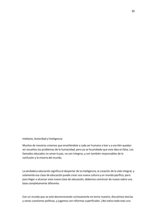 30
Intelecto, Autoridad y Inteligencia
Muchos de nosotros creemos que enseñándole a cada ser humano a leer y a escribir quedan
así resueltos los problemas de la humanidad; pero ya se ha probado que esta idea es falsa. Los
llamados educados no aman la paz, no son íntegros, y son también responsables de la
confusión y la miseria del mundo.
La verdadera educación significa el despertar de la inteligencia, la creación de la vida integral, y
solamente esa clase de educación puede crear una nueva cultura y un mundo pacífico; pero
para llegar a alcanzar esta nueva clase de educación, debemos comenzar de nuevo sobre una
base completamente diferente.
Con un mundo que se está desmoronando ruinosamente en torno nuestro, discutimos teorías
y vanas cuestiones políticas, y jugamos con reformas superficiales. ¿No indica todo esto una
 