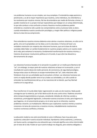 32
Los problemas humanos no son simples; son muy complejos. El entenderlos exige paciencia y
penetración, y es de la mayor importancia que nosotros, como individuos, los entendamos y
los resolvamos por nosotros mismos. No han de entenderse por medio de fórmulas o lemas; ni
pueden resolverse en su propio nivel por especialistas que trabajan en un campo determinado,
lo que sólo conduce a más confusión y miseria. Nuestros muchos problemas podrán
entenderse y resolverse sólo cuando nos comprendamos como un proceso total; es decir,
cuando entendamos nuestra constitución psicológica, y ningún líder político o religioso puede
darnos la clave de esa comprensión.
Para entendernos nosotros mismos debemos estar alertas a nuestras relaciones, no sólo con la
gente, sino con la propiedad, con las ideas y con la naturaleza. Si hemos de hacer una
verdadera revolución con respecto alas relaciones humanas, que son la base de toda la
sociedad, debe haber un cambio fundamental en nuestros propios valores y en nuestra visión
de la vida; pero evitamos la necesaria y fundamental transformación de nosotros mismos, y
tratamos de provocar revoluciones políticas en el mundo, lo que sólo trae desastres y
derramamiento de sangre.
Las relaciones humanas basadas en la sensación no pueden ser un medio para libertarse del
“yo”; sin embargo, la mayor parte de nuestras relaciones se basan en la sensación, y son el
resultado de nuestro deseo de medro personal, de convivencia, de seguridad psicológica.
Aunque estas cosas no ofrezcan un escape momentáneo del “yo”, tales relaciones sólo
fortalecen el yo con sus actividades que lo envuelven y limitan. Las relaciones humanas son
como un espejo donde pueden verse el yo y todas sus actividades; y es sólo cuando se
entienden las manifestaciones del yo, en las reacciones de la relación, que hay libertad
creativa sin la carga del yo.
Para transformar el mundo debe haber regeneración en cada uno de nosotros. Nada puede
conseguirse por la violencia, por la fácil destrucción de unos contra otros. Podemos encontrar
alivio temporal organizándonos en grupos, estudiando métodos de reformas sociales y
económicas, promulgando legislación, o elevando nuestras oraciones al cielo; pero hagamos lo
que hagamos, sin el conocimiento propio y sin el amor que le es inherente, nuestros
problemas crecerán y se multiplicarán. Mientras que si aplicamos nuestras mentes y nuestros
corazones a la tarea de conocernos a nosotros mismos, indudablemente resolveremos
nuestros numerosos conflictos y tristezas.
La educación moderna nos está convirtiendo en seres irreflexivos; hace muy poco para
ayudarnos a descubrir nuestra vocación individual. Aprobamos ciertos exámenes, y entonces,
con buena suerte, conseguimos una colocación que a menudo significa una rutina interminable
por el resto de la vida. Puede ser que nuestro trabajo nos disguste, pero estamos obligados a
 